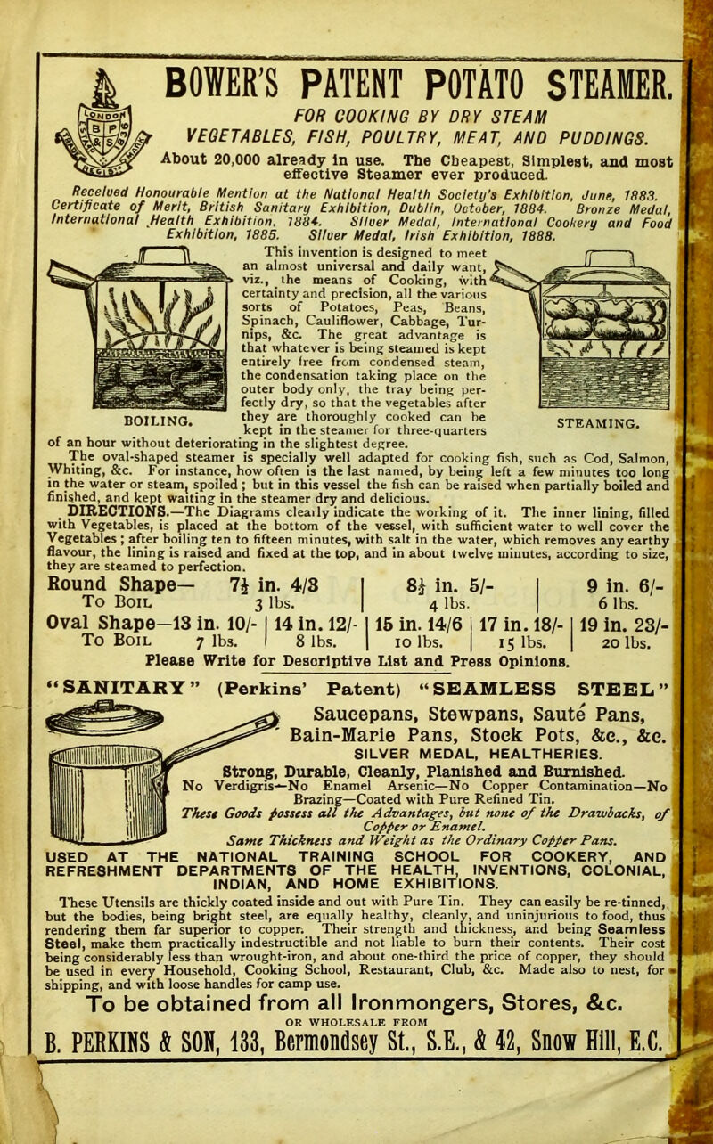 HUl k BOWER’S PATENT POTATO STEAMER. FOR COOKING BY DRY STEAM VEGETABLES, FISH, POULTRY, MEAT, AND PUDDINGS. About 20,000 already In use. The Cheapest, Simplest, and most effective Steamer ever produced. Received Honourable Mention at the National Health Society's Exhibition, June, 1883. Certificate of Merit, British Sanitary Exhibition, Dublin, October, 1884. Bronze Medal, International Health Exhibition. 1884. Silver Medal, International Cookery and Food Exhibition, 1885. Silver Medal, Irish Exhibition, 1888. This invention is designed to meet an almost universal and daily want, viz., the means of Cooking, with^ certainty and precision, all the various sorts of Potatoes, Peas, Beans, Spinach, Cauliflower, Cabbage, Tur- nips, &c. The great advantage is that whatever is being steamed is kept entirely free from condensed steam, the condensation taking place on the outer body only, the tray being per- fectly dry, so that the vegetables after they are thoroughly cooked can be kept in the steamer for three-quarters of an hour without deteriorating in the slightest degree. The oval-shaped steamer is specially well adapted for cooking fish, such as Cod, Salmon, Whiting, &c. For instance, how often is the last named, by being left a few minutes too long in the water or steam^ spoiled ; but in this vessel the fish can be raised when partially boiled and finished, and kept waiting In the steamer dry and delicious. . DIRECTIONS .—The Diagrams clearly indicate the working of it. The inner lining, filled with Vegetables, is placed at the bottom of the vessel, with sufficient water to well cover the Vegetables ; after boiling ten to fifteen minutes, with salt in the water, which removes any earthy flavour, the lining is raised and fixed at the top, and in about twelve minutes, according to size, they are steamed to perfection. BOILING. STEAMING. 7£ in. 4/8 3 lbs. 8* in. 5/- 4 lbs. IS in. 10/- 114 in. 12/- 1 15 in. 14/6 117 in. 18/-1 7 lbs. 1 8 lbs. | io lbs. IS lbs. | 9 in. 6/- 6 lbs. 19 in. 23/- 20 lbs. Bound Shape— To Boil Oval Shape- To Boil Please Write for Desorlptive List and Press Opinions. “SANITARY” (Perkins’ Patent) “SEAMLESS STEEL’ Saucepans, Stewpans, Saute Pans, Bain-Marie Pans, Stock Pots, &e., &e. SILVER MEDAL, HEALTHERIES. Strong, Durable, Cleanly, Planished and Burnished. Verdigris—No Enamel Arsenic—No Copper Contamination—No Brazing—Coated with Pure Refined Tin. The Si Goods possess all the Advantages, but none of the Drawbacks, of Copper or Enamel. Same Thickness and Weight as the Ordinary Copper Pans. U8ED AT THE NATIONAL TRAINING SCHOOL FOR COOKERY, AND REFRESHMENT DEPARTMENTS OF THE HEALTH, INVENTIONS, COLONIAL, INDIAN, AND HOME EXHIBITIONS. These Utensils are thickly coated inside and out with Pure Tin. They can easily be re-tinned, but the bodies, being bright steel, are equally healthy, cleanly, and uninjurious to food, thus rendering them far superior to copper^ Their strength and thickness, and being Seamless Steel, make them practically indestructible and not liable to burn their contents. Their cost being considerably less than wrought-iron, and about one-third the price of copper, they should be used in every Household, Cooking School, Restaurant, Club, &c. Made also to nest, for shipping, and with loose handles for camp use. To be obtained from all Ironmongers, Stores, &c. OR WHOLESALE FROM B. PERKINS & SON, 133, Bermondsey St., S.E., & 42, Snow Hill, E.C.