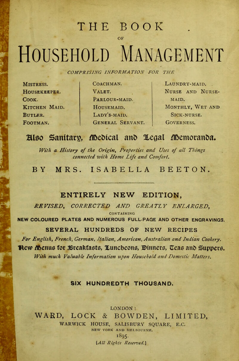 THE BOOK OF Household Management COMPRISING INFORMATION FOR THE Mistress. Housekeeper. Cook. Kitchen Maid. Butler. Footman. Coachman. Valet. Parlour-maid. Housemaid. Lady’s-maid. General Servant. Laundry-maid. Nurse and Nurse- maid. Monthly, Wet and Sick-nurse. Governess. Blso Sanitary fl&eMcal ant> Xe^al fllbemoran&a* With a History of the Origin, Properties and Uses of all Things connected with Home Life and Comfort. BY MRS. ISABELLA BEETON. ENTIRELY NEW EDITION, REVISED, CORRECTED AND GREATLY ENLARGED, CONTAINING NEW COLOURED PLATES AND NUMEROUS FULL-PAGE AND OTHER ENGRAVINGS. SEVERAL HUNDREDS OF NEW RECIPES For English, French, German, Italian, American, Australian and Indian Cookery. Hew Menus for JSreafcfasts, Xuncbeons, Dinners, fTeas anb Suppers. With much Valuable Information upon Household and Domestic Matters. SIX HUNDREDTH THOUSAND. LONDON: WARD, LOCK & BOWDEN, LIMITED, WARWICK HOUSE, SALISBURY SQUARE, E.C. NEW YORK AND MELBOURNE* 1895. [AIt Rights Reserved.]