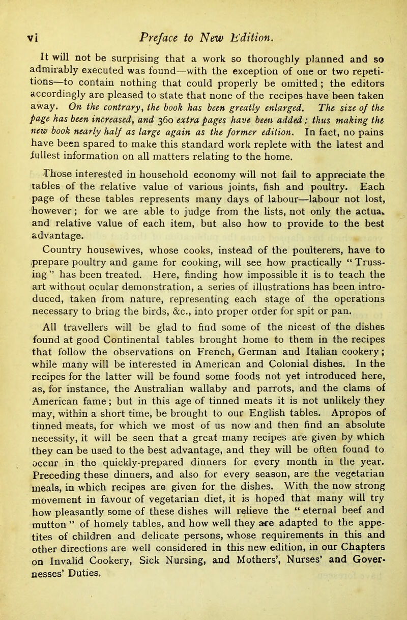 It will not be surprising that a work so thoroughly planned and so admirably executed was found—with the exception of one or two repeti- tions—to contain nothing that could properly be omitted ; the editors accordingly are pleased to state that none of the recipes have been taken away. On the contrary, the book has been greatly enlarged. The size of the page has been increased, and 360 extra pages have been added; thus making the new book nearly half as large again as the former edition. In fact, no pains have been spared to make this standard work replete with the latest and fullest information on all matters relating to the home. Those interested in household economy will not fail to appreciate the tables of the relative value of various joints, fish and poultry. Each page of these tables represents many days of labour—labour not lost, however; for we are able to judge from the lists, not only the actua- and relative value of each item, but also how to provide to the best advantage. Country housewives, whose cooks, instead of the poulterers, have to prepare poultry and game for cooking, will see how practically “ Truss- ing” has been treated. Here, finding how impossible it is to teach the art without ocular demonstration, a series of illustrations has been intro- duced, taken from nature, representing each stage of the operations necessary to bring the birds, &c., into proper order for spit or pan. All travellers will be glad to find some of the nicest of the dishes found at good Continental tables brought home to them in the recipes that follow the observations on French, German and Italian cookery; while many will be interested in American and Colonial dishes. In the recipes for the latter will be found some foods not yet introduced here, as, for instance, the Australian wallaby and parrots, and the clams of American fame; but in this age of tinned meats it is not unlikely they may, within a short time, be brought to our English tables. Apropos of tinned meats, for which we most of us now and then find an absolute necessity, it will be seen that a great many recipes are given by which they can be used to the best advantage, and they will be often found to occur in the quickly-prepared dinners for every month in the year. Preceding these dinners, and also for every season, are the vegetarian meals, in which recipes are given for the dishes. With the now strong movement in favour of vegetarian diet, it is hoped that many will try how pleasantly some of these dishes will relieve the “ eternal beef and mutton ” of homely tables, and how well they aa:e adapted to the appe- tites of children and delicate persons, whose requirements in this and other directions are well considered in this new edition, in our Chapters on Invalid Cookery, Sick Nursing, and Mothers’, Nurses’ and Gover- nesses’ Duties.