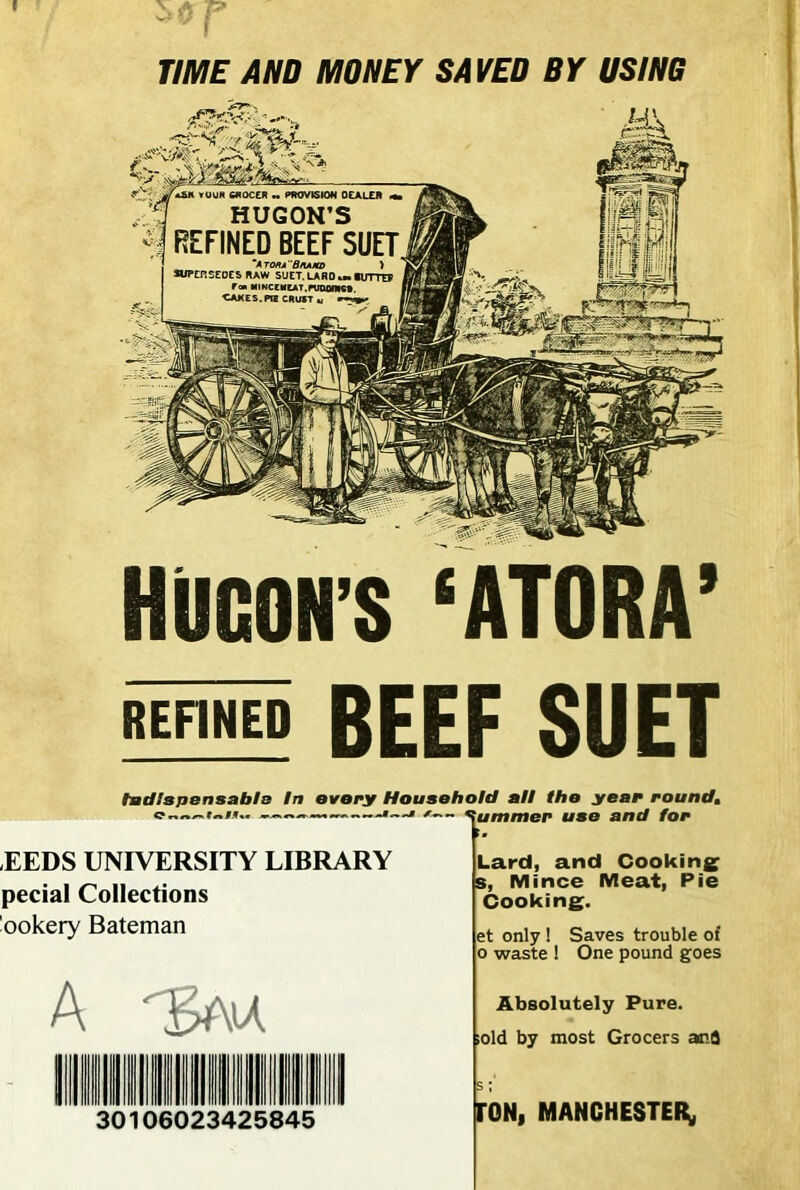 TIME AND MONEY SAVED BY USING HUCON'S ‘ATORA’ REFINED BEEF SUET Indispensable In every Household all the year round, m.—> /— Rummer use and for t. EEDS UNIVERSITY LIBRARY pecial Collections 'ookery Bateman Lard, and Cooking s, Mince Meat, Pie Cooking. et only ! Saves trouble of o waste ! One pound goes A 30106023425845 Absolutely Pure. ;old by most Grocers anS s; TON, MANCHESTER,