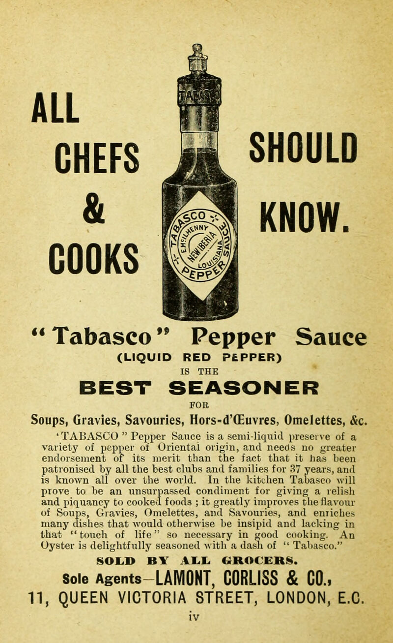 ALL CHEFS & COOKS SHOULD KNOW. “ Tabasco ” Pepper Sauce (LIQUID RED PEPPER) IS THE FOR Soups, Gravies, Savouries, Hors=d’(Euvres, Omelettes, &c. ‘ TABASCO ” Pepper Sauce is a semi-liquid preserve of a variety of pepper of Oriental origin, and needs no greater endorsement of its merit than the fact that it lias been patronised by all the best clubs and families for 37 years, and is known all over the world. In the kitchen Tabasco will prove to be an unsurpassed condiment for giving a relish and piquancy to cooked foods ; it greatly improves the flavour of Soups, Gravies, Omelettes, and Savouries, and enriches many dishes that would otherwise be insipid and lacking in that “ touch of life ” so necessary in good cooking. An Oyster is delightfully seasoned with a dash of “ Tabasco.” SOLD BY ALL GROCERS. sole Agents-LAMONT, CORLISS & C0.» 11, QUEEN VICTORIA STREET, LONDON, E.C.