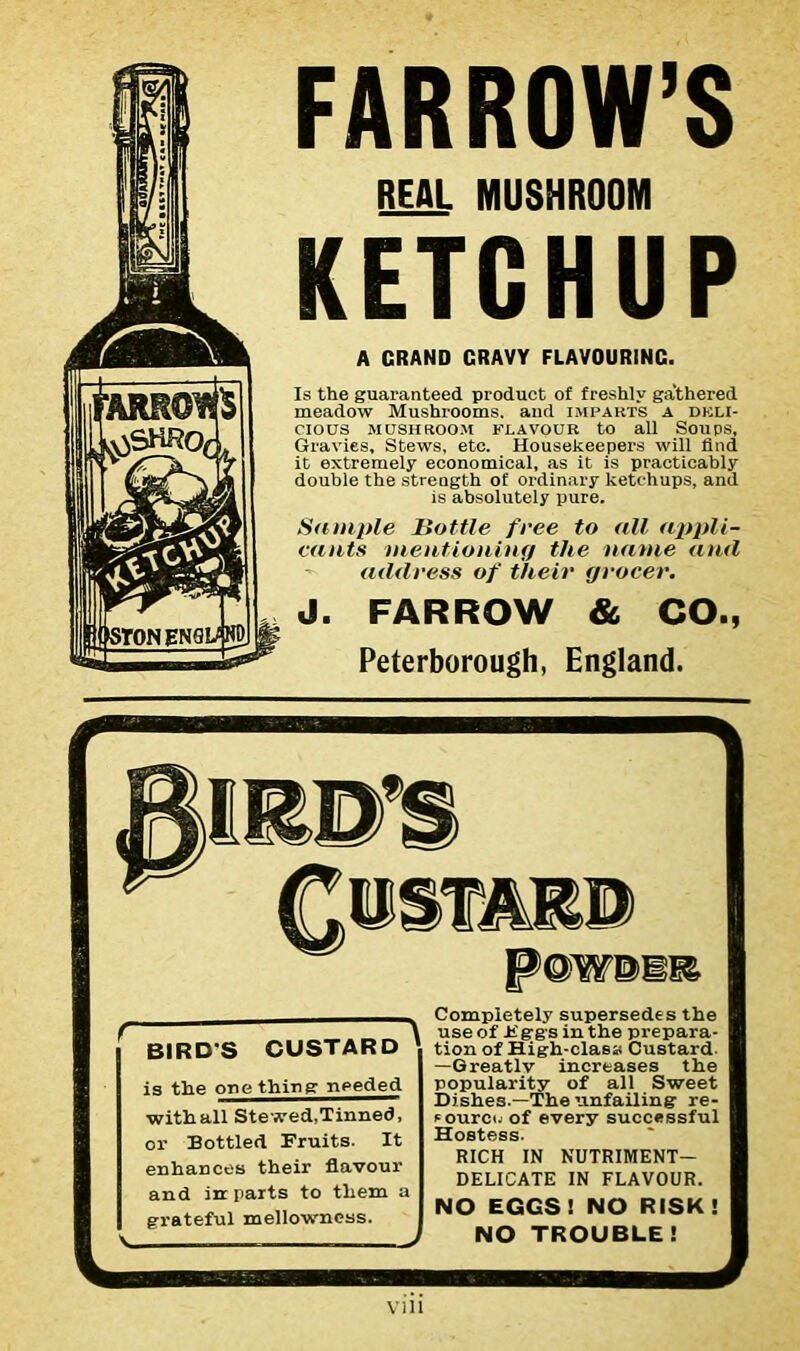 FARROW’S REAL MUSHROOM KETCHUP A GRAND CRAVY FLAVOURING. Is the guaranteed product of freshly gathered meadow Mushrooms, and imparts a deli- cious MUSHROOM FLAVOUR tO all SOUPS, Gravies, Stews, etc. Housekeepers will find it extremely economical, as it is practicably double the strength of ordinary ketchups, and is absolutely pure. Sample Bottle free to all appli- cants mentioning the name and address of their grocer. J. FARROW & CO., Peterborough, England. Vlll