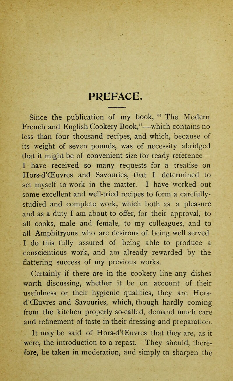 PREFACE. Since the publication of my book, “ The Modern French and English Cookery-Book,”—which contains no less than four thousand recipes, and which, because of its weight of seven pounds, was of necessity abridged that it might be of convenient size for ready reference— I have received so many requests for a treatise on Hors-d’CEuvres and Savouries, that I determined to set myself to work in the matter. I have worked out some excellent and well-tried recipes to form a carefully- studied and complete work, which both as a pleasure and as a duty I am about to offer, for their approval, to all cooks, male and female, to my colleagues, and to all Amphitryons who are desirous of being well served . I do this fully assured of being able to produce a conscientious work, and am already rewarded by the flattering success of my previous works. Certainly if there are in the cookery line any dishes worth discussing, whether it be on account of their usefulness or their hygienic qualities, they are Hors- d'CEuvres and Savouries, which, though hardly coming from the kitchen properly so-called, demand much care and refinement of taste in their dressing and preparation. It may be said of Hors-d’CEuvres that they are, as it were, the introduction to a repast. They should, there- fore, be taken in moderation, and simply to sharpen the