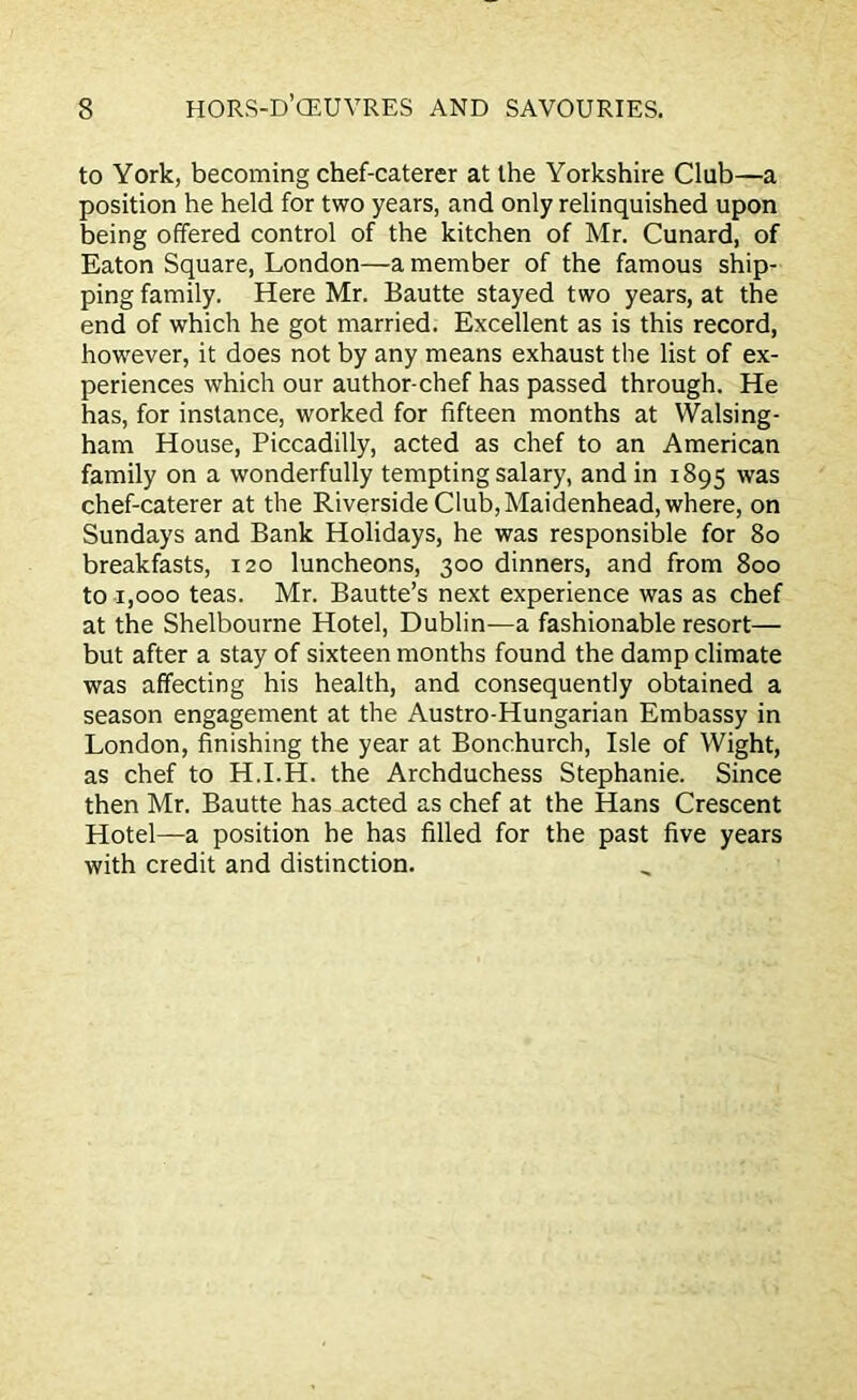 to York, becoming chef-caterer at the Yorkshire Club—a position he held for two years, and only relinquished upon being offered control of the kitchen of Mr. Cunard, of Eaton Square, London—a member of the famous ship- ping family. Here Mr. Bautte stayed two years, at the end of which he got married. Excellent as is this record, however, it does not by any means exhaust the list of ex- periences which our author-chef has passed through. He has, for instance, worked for fifteen months at Walsing- ham House, Piccadilly, acted as chef to an American family on a wonderfully tempting salary, and in 1895 was chef-caterer at the Riverside Club, Maidenhead, where, on Sundays and Bank Holidays, he was responsible for 80 breakfasts, 120 luncheons, 300 dinners, and from 800 to 1,000 teas. Mr. Bautte’s next experience was as chef at the Shelbourne Hotel, Dublin—a fashionable resort— but after a stay of sixteen months found the damp climate was affecting his health, and consequently obtained a season engagement at the Austro-Hungarian Embassy in London, finishing the year at Bonchurch, Isle of Wight, as chef to H.I.H. the Archduchess Stephanie. Since then Mr. Bautte has acted as chef at the Hans Crescent Hotel—a position he has filled for the past five years with credit and distinction.