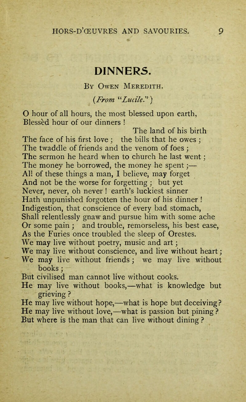 DINNERS. By Owen Meredith. {From “Luiile.”) O hour of all hours, the most blessed upon earth, Blessed hour of our dinners ! The land of his birth The face of his first love ; the bills that he owes ; The twaddle of friends and the venom of foes ; The sermon he heard when to church he last went; The money he borrowed, the money he spent;— All of these things a man, I believe, may forget And not be the worse for forgetting ; but yet Never, never, oh never ! earth’s luckiest sinner Hath unpunished forgotten the hour of his dinner ! Indigestion, that conscience of every bad stomach, Shall relentlessly gnaw and pursue him with some ache Or some pain ; and trouble, remorseless, his best ease, As the Furies once troubled the sleep of Orestes. We may live without poetry, music and art; We may live without conscience, and live without heart; We may live without friends; we may live without books; But civilised man cannot live without cooks. He may live without books,—what is knowledge but grieving ? He may live without hope,—what is hope but deceiving? He may live without love,—what is passion but pining ? But where is the man that can live without dining ?