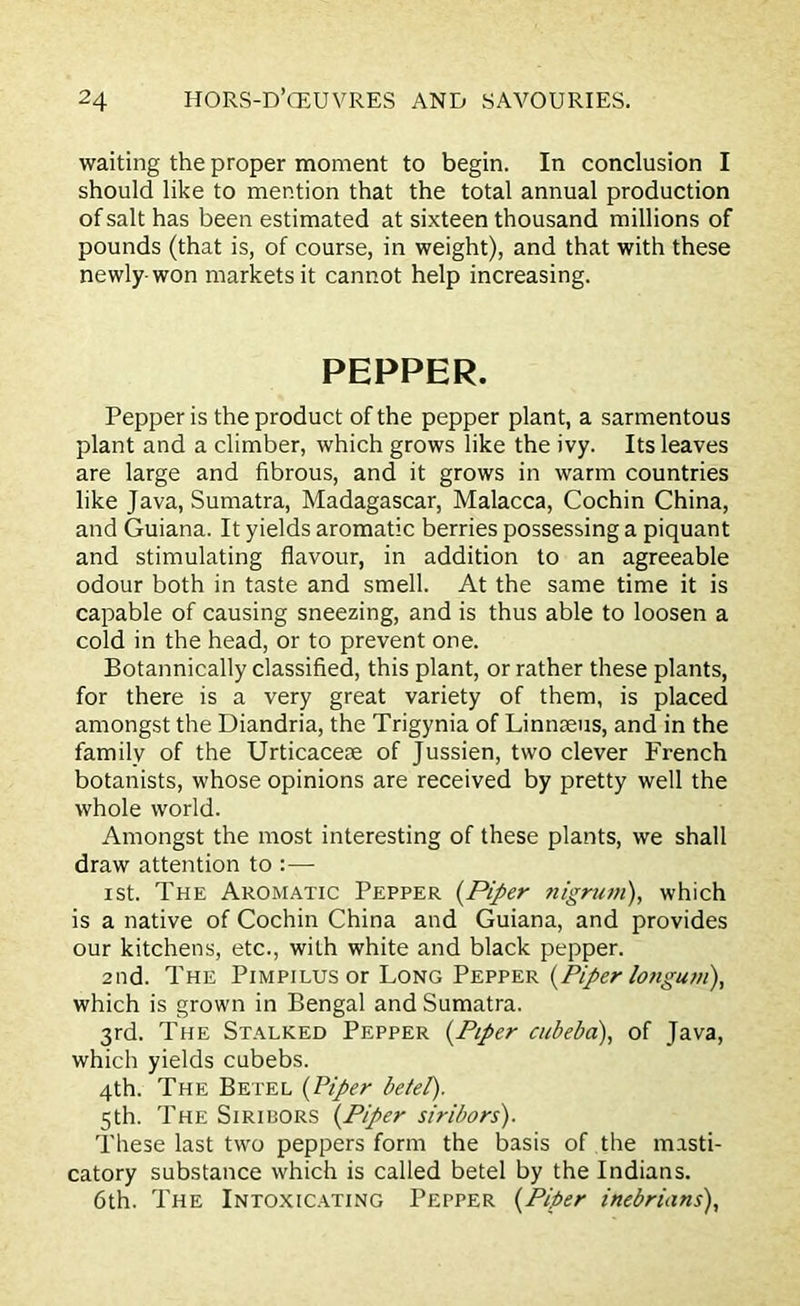 waiting the proper moment to begin. In conclusion I should like to mention that the total annual production of salt has been estimated at sixteen thousand millions of pounds (that is, of course, in weight), and that with these newly-won markets it cannot help increasing. PEPPER. Pepper is the product of the pepper plant, a sarmentous plant and a climber, which grows like the ivy. Its leaves are large and fibrous, and it grows in warm countries like Java, Sumatra, Madagascar, Malacca, Cochin China, and Guiana. It yields aromatic berries possessing a piquant and stimulating flavour, in addition to an agreeable odour both in taste and smell. At the same time it is capable of causing sneezing, and is thus able to loosen a cold in the head, or to prevent one. Botannically classified, this plant, or rather these plants, for there is a very great variety of them, is placed amongst the Diandria, the Trigynia of Linnaeus, and in the family of the Urticaceae of Jussien, two clever French botanists, whose opinions are received by pretty well the whole world. Amongst the most interesting of these plants, we shall draw attention to :— ist. The Aromatic Pepper {Piper nigrum), which is a native of Cochin China and Guiana, and provides our kitchens, etc., with white and black pepper. 2nd. The Pimpilus or Long Pepper {Piper longum), which is grown in Bengal and Sumatra. 3rd. The Stalked Pepper {Piper cubeba), of Java, which yields cubebs. 4th. The Betel {Piper betel). 5th. The Siribors {Piper siribors). These last two peppers form the basis of the masti- catory substance which is called betel by the Indians. 6th. The Intoxicating Pepper {Piper inebrians),