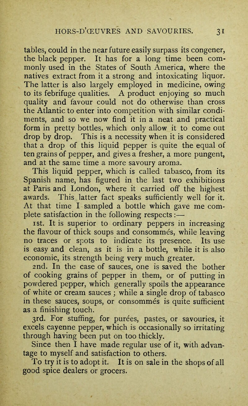 tables, could in the near future easily surpass its congener, the black pepper. It has for a long time been com- monly used in the States of South America, where the natives extract from it a strong and intoxicating liquor. The latter is also largely employed in medicine, owing to its febrifuge qualities. A product enjoying so much quality and favour could not do otherwise than cross the Atlantic to enter into competition with similar condi- ments, and so we now find it in a neat and practical form in pretty bottles, which only allow it to come out drop by drop. This is a necessity when it is considered that a drop of this liquid pepper is quite the equal of ten grains of pepper, and gives a fresher, a more pungent, and at the same time a more savoury aroma. This liquid pepper, which is called tabasco, from its Spanish name, has figured in the last two exhibitions at Paris and London, where it carried off the highest awards. This latter fact speaks sufficiently well for it. At that time I sampled a bottle which gave me com- plete satisfaction in the following respects :— 1 st. It is superior to ordinary peppers in increasing the flavour of thick soups and consommes, while leaving no traces or spots to indicate its presence. Its use is easy and clean, as it is in a bottle, while it is also economic, its strength being very much greater. 2nd. In the case of sauces, one is saved the bother of cooking grains of pepper in them, or of putting in powdered pepper, which generally spoils the appearance of white or cream sauces ; while a single drop of tabasco in these sauces, soups, or consommes is quite sufficient as a finishing touch. 3rd. For stuffing, for purees, pastes, or savouries, it excels cayenne pepper, which is occasionally so irritating through having been put on too thickly. Since then I have made regular use of it, with advan- tage to myself and satisfaction to others. To try it is to adopt it. It is on sale in the shops of all good spice dealers or grocers.