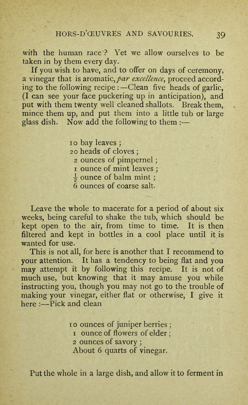 with the human race ? Yet we allow ourselves to be taken in by them every day. If you wish to have, and to offer on days of ceremony, a vinegar that is aromatic,par excellence, proceed accord- ing to the following recipe :—Clean five heads of garlic, (I can see your face puckering up in anticipation), and put with them twenty well cleaned shallots. Break them, mince them up, and put them into a little tub or large glass dish. Now add the following to them :— io bay leaves; 20 heads of cloves ; 2 ounces of pimpernel; i ounce of mint leaves ; Y ounce of balm mint; 6 ounces of coarse salt. Leave the whole to macerate for a period of about six weeks, being careful to shake the tub, which should be kept open to the air, from time to time. It is then filtered and kept in bottles in a cool place until it is wanted for use. This is not all, for here is another that I recommend to your attention. It has a tendency to being flat and you may attempt it by following this recipe. It is not of much use, but knowing that it may amuse you while instructing you, though you may not go to the trouble of making your vinegar, either flat or otherwise, I give it here :—Pick and clean io ounces of juniper berries; 1 ounce of flowers of elder; 2 ounces of savory ; About 6 quarts of vinegar. Put the whole in a large dish, and allow it to ferment in