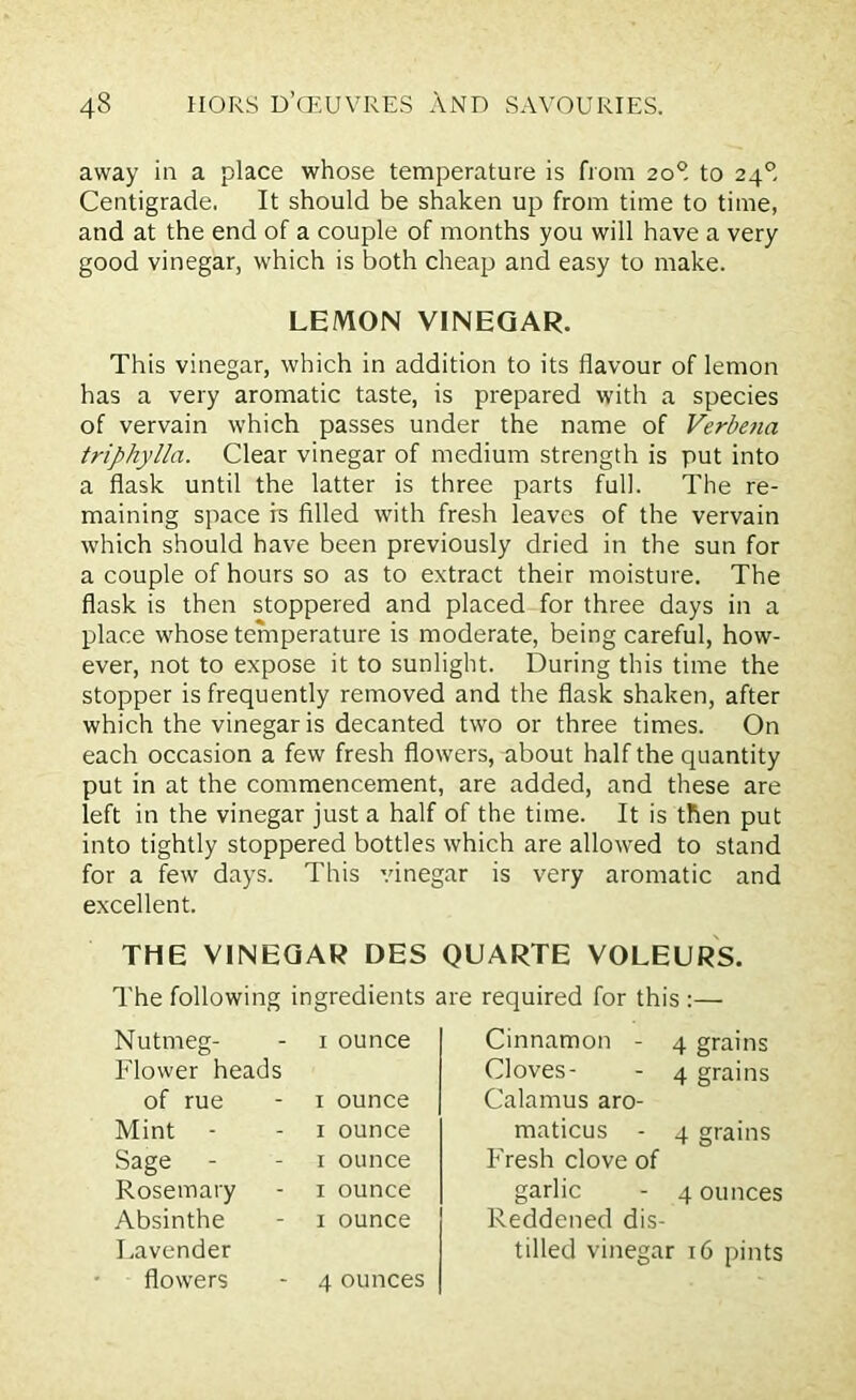 away in a place whose temperature is from 20° to 240, Centigrade. It should be shaken up from time to time, and at the end of a couple of months you will have a very good vinegar, which is both cheap and easy to make. This vinegar, which in addition to its flavour of lemon has a very aromatic taste, is prepared with a species of vervain which passes under the name of Verbena triphylla. Clear vinegar of medium strength is put into a flask until the latter is three parts full. The re- maining space is filled with fresh leaves of the vervain which should have been previously dried in the sun for a couple of hours so as to extract their moisture. The flask is then stoppered and placed for three days in a place whose temperature is moderate, being careful, how- ever, not to expose it to sunlight. During this time the stopper is frequently removed and the flask shaken, after which the vinegar is decanted two or three times. On each occasion a few fresh flowers, about half the quantity put in at the commencement, are added, and these are left in the vinegar just a half of the time. It is then put into tightly stoppered bottles which are allowed to stand for a few days. This vinegar is very aromatic and excellent. THE VINEGAR DES QUARTE VOLEURS. The following ingredients are required for this :— LEMON VINEGAR. Nutmeg- Flower heads of rue Mint - Sage - Rosemary Absinthe Lavender flowers 1 ounce 1 ounce 1 ounce 1 ounce 1 ounce 1 ounce Cinnamon - 4 grains Cloves- - 4 grains Calamus aro- maticus - 4 grains Fresh clove of garlic - 4 ounces Reddened dis- tilled vinegar 16 pints 4 ounces