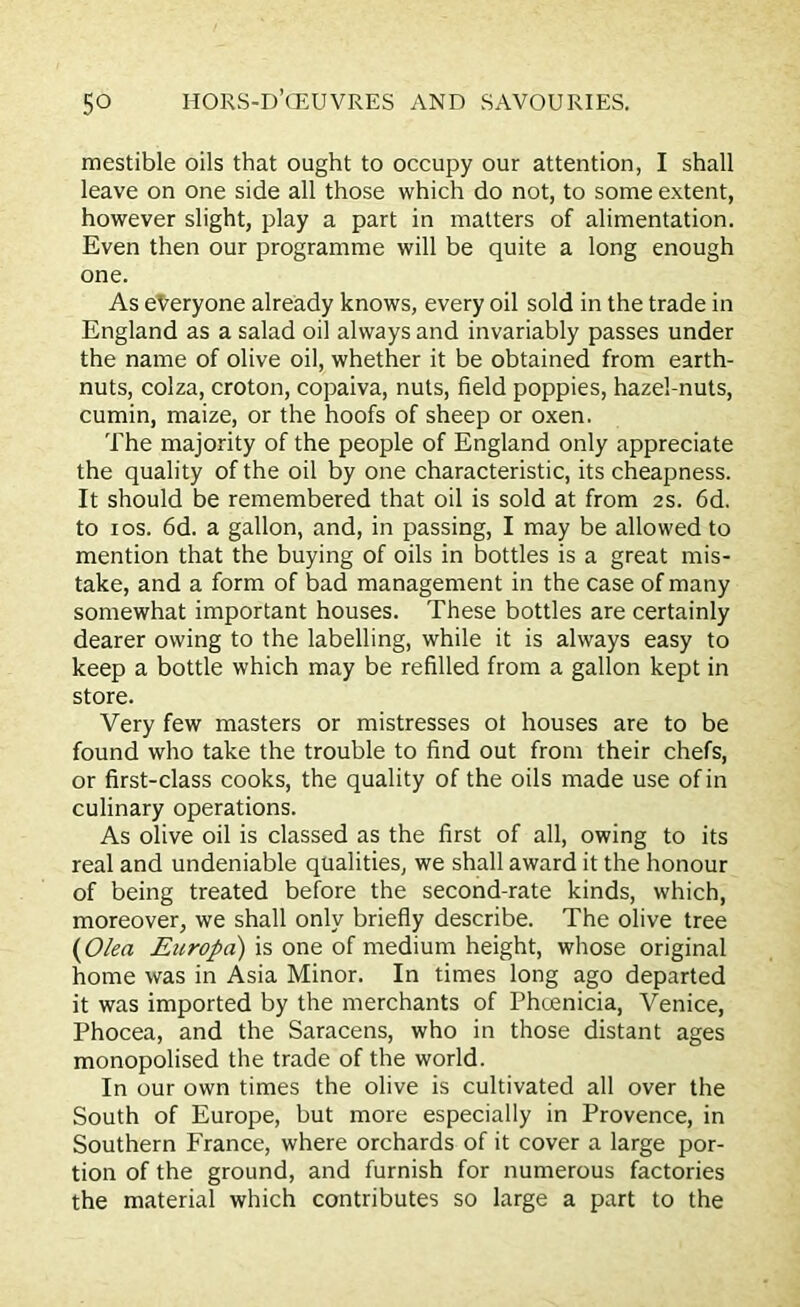 mestible oils that ought to occupy our attention, I shall leave on one side all those which do not, to some extent, however slight, play a part in matters of alimentation. Even then our programme will be quite a long enough one. As everyone already knows, every oil sold in the trade in England as a salad oil always and invariably passes under the name of olive oil, whether it be obtained from earth- nuts, colza, croton, copaiva, nuts, field poppies, hazel-nuts, cumin, maize, or the hoofs of sheep or oxen. The majority of the people of England only appreciate the quality of the oil by one characteristic, its cheapness. It should be remembered that oil is sold at from 2s. 6d. to i os. 6d. a gallon, and, in passing, I may be allowed to mention that the buying of oils in bottles is a great mis- take, and a form of bad management in the case of many somewhat important houses. These bottles are certainly dearer owing to the labelling, while it is always easy to keep a bottle which may be refilled from a gallon kept in store. Very few masters or mistresses ot houses are to be found who take the trouble to find out from their chefs, or first-class cooks, the quality of the oils made use of in culinary operations. As olive oil is classed as the first of all, owing to its real and undeniable qualities, we shall award it the honour of being treated before the second-rate kinds, which, moreover, we shall only briefly describe. The olive tree (Olen Europa) is one of medium height, whose original home was in Asia Minor. In times long ago departed it was imported by the merchants of Phoenicia, Venice, Phocea, and the Saracens, who in those distant ages monopolised the trade of the world. In our own times the olive is cultivated all over the South of Europe, but more especially in Provence, in Southern France, where orchards of it cover a large por- tion of the ground, and furnish for numerous factories the material which contributes so large a part to the