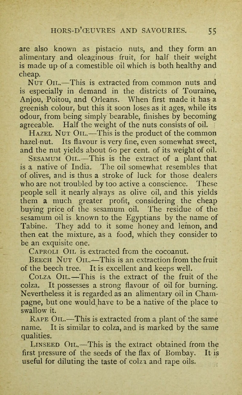 are also known as pistacio nuts, and they form an alimentary and oleaginous fruit, for half their weight is made up of a comestible oil which is both healthy and cheap. Nut Oil.—This is extracted from common nuts and is especially in demand in the districts of Touraine, Anjou, Poitou, and Orleans. When first made it has a greenish colour, but this it soon loses as it ages, while its odour, from being simply bearable, finishes by becoming agreeable. Half the weight of the nuts consists of oil. Hazel Nut Oil.—This is the product of the common hazel nut. Its flavour is very fine, even somewhat sweet, and the nut yields about 60 per cent, of its weight of oil. Sesamum Oil.—This is the extract of a plant that is a native of India. The oil somewhat resembles that of olives, and is thus a stroke of luck for those dealers who are not troubled by too active a conscience. These people sell it nearly always as olive oil, and this yields them a much greater profit, considering the cheap buying price of the sesamum oil. The residue of the sesamum oil is known to the Egyptians by the name of Tabine. They add to it some honey and lemon, and then eat the mixture, as a food, which they consider to be an exquisite one. Caproli Oil is extracted from the cocoanut. Beech Nut Oil.This is an extraction from the fruit of the beech tree. It is excellent and keeps well. Colza Oil.—This is the extract of the fruit of the colza. It possesses a strong flavour of oil for burning. Nevertheless it is regarded as an alimentary oil in Cham- pagne, but one would have to be a native of the place to swallow it. Rape Oil.—This is extracted from a plant of the same name. It is similar to colza, and is marked by the same qualities. Linseed Oil.—This is the extract obtained from the first pressure of the seeds of the flax of Bombay. It is useful for diluting the taste of colza and rape oils.