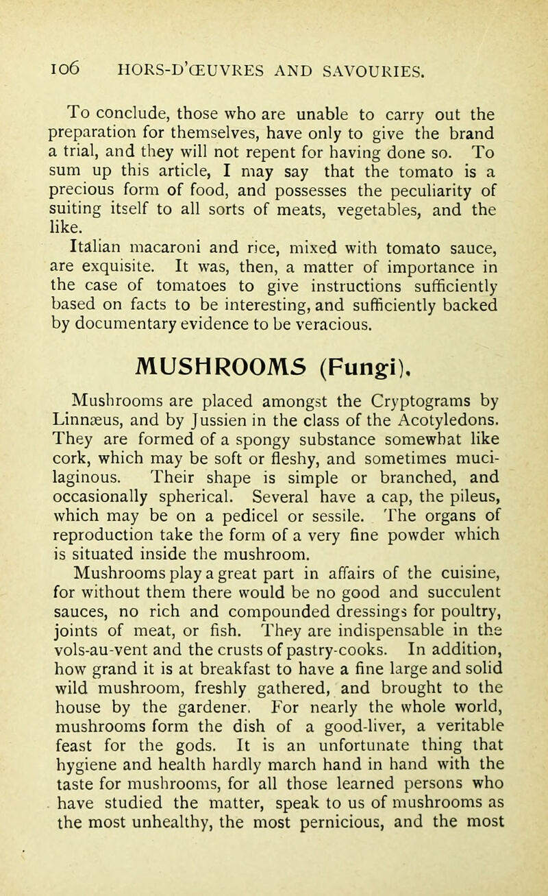 To conclude, those who are unable to carry out the preparation for themselves, have only to give the brand a trial, and they will not repent for having done so. To sum up this article, I may say that the tomato is a precious form of food, and possesses the peculiarity of suiting itself to all sorts of meats, vegetables, and the like. Italian macaroni and rice, mixed with tomato sauce, are exquisite. It was, then, a matter of importance in the case of tomatoes to give instructions sufficiently based on facts to be interesting, and sufficiently backed by documentary evidence to be veracious. MUSHROOMS (Fungi), Mushrooms are placed amongst the Cryptograms by Linnaeus, and by Jussien in the class of the Acotyledons. They are formed of a spongy substance somewhat like cork, which may be soft or fleshy, and sometimes muci- laginous. Their shape is simple or branched, and occasionally spherical. Several have a cap, the pileus, which may be on a pedicel or sessile. The organs of reproduction take the form of a very fine powder which is situated inside the mushroom. Mushrooms play a great part in affairs of the cuisine, for without them there would be no good and succulent sauces, no rich and compounded dressings for poultry, joints of meat, or fish. They are indispensable in the vols-au-vent and the crusts of pastry-cooks. In addition, how grand it is at breakfast to have a fine large and solid wild mushroom, freshly gathered, and brought to the house by the gardener, For nearly the whole world, mushrooms form the dish of a good-liver, a veritable feast for the gods. It is an unfortunate thing that hygiene and health hardly march hand in hand with the taste for mushrooms, for all those learned persons who have studied the matter, speak to us of mushrooms as the most unhealthy, the most pernicious, and the most