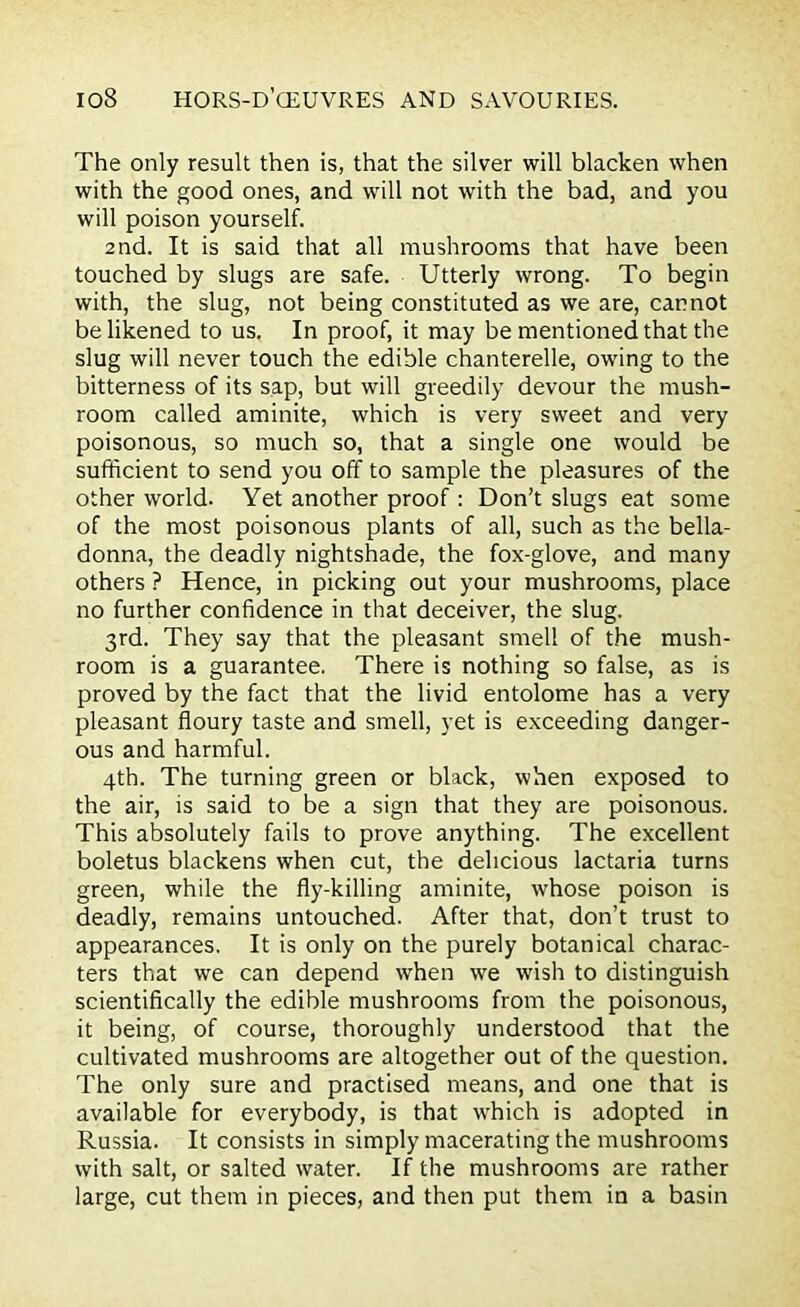 The only result then is, that the silver will blacken when with the good ones, and will not with the bad, and you will poison yourself. 2nd. It is said that all mushrooms that have been touched by slugs are safe. Utterly wrong. To begin with, the slug, not being constituted as we are, cannot be likened to us. In proof, it may be mentioned that the slug will never touch the edible chanterelle, owing to the bitterness of its sap, but will greedily devour the mush- room called aminite, which is very sweet and very poisonous, so much so, that a single one would be sufficient to send you off to sample the pleasures of the other world. Yet another proof: Don’t slugs eat some of the most poisonous plants of all, such as the bella- donna, the deadly nightshade, the fox-glove, and many others ? Hence, in picking out your mushrooms, place no further confidence in that deceiver, the slug. 3rd. They say that the pleasant smell of the mush- room is a guarantee. There is nothing so false, as is proved by the fact that the livid entolome has a very pleasant floury taste and smell, yet is exceeding danger- ous and harmful. 4th. The turning green or black, when exposed to the air, is said to be a sign that they are poisonous. This absolutely fails to prove anything. The excellent boletus blackens when cut, the delicious lactaria turns green, while the fly-killing aminite, whose poison is deadly, remains untouched. After that, don’t trust to appearances. It is only on the purely botanical charac- ters that we can depend when we wish to distinguish scientifically the edible mushrooms from the poisonous, it being, of course, thoroughly understood that the cultivated mushrooms are altogether out of the question. The only sure and practised means, and one that is available for everybody, is that which is adopted in Russia. It consists in simply macerating the mushrooms with salt, or salted water. If the mushrooms are rather large, cut them in pieces, and then put them in a basin