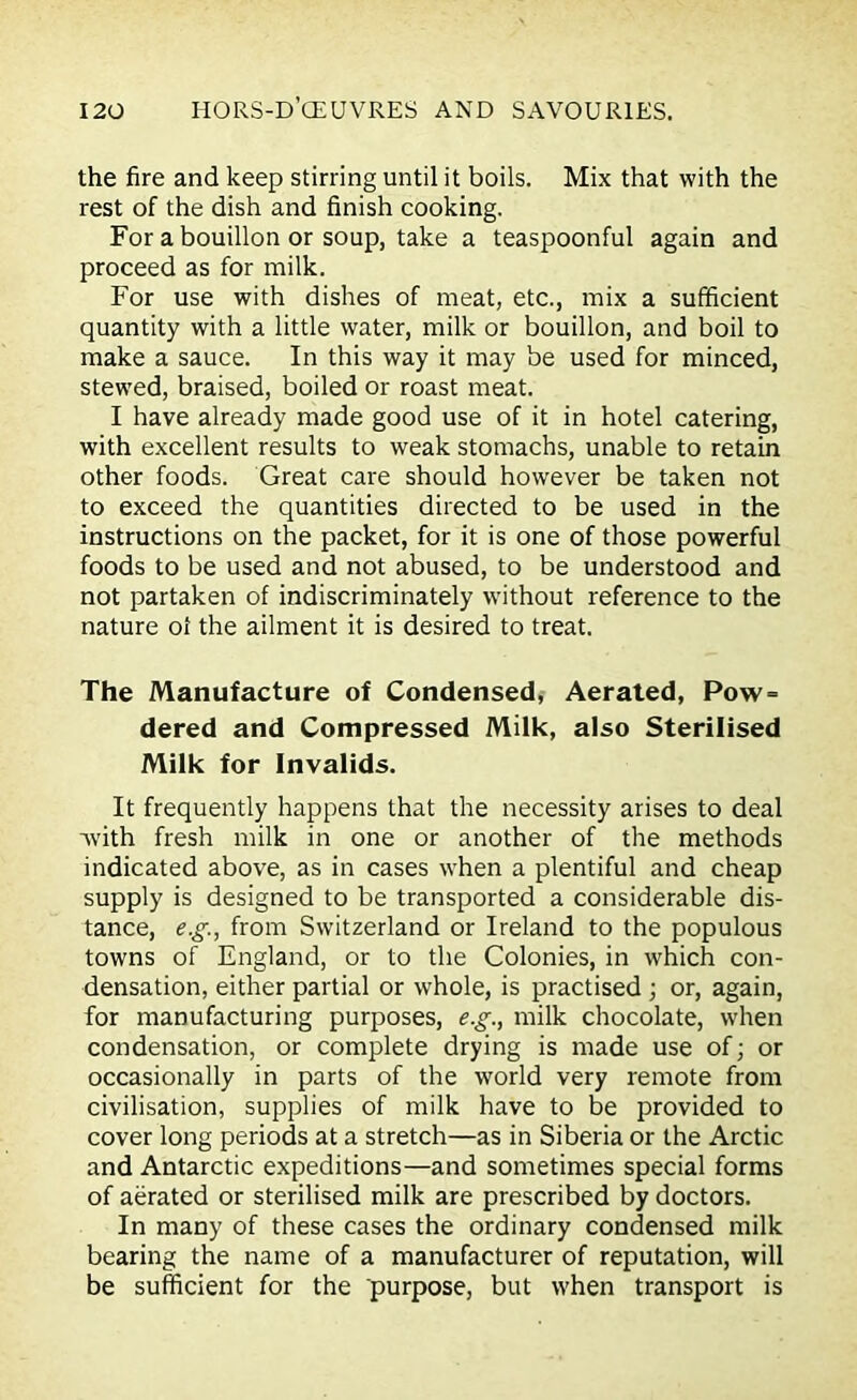 the fire and keep stirring until it boils. Mix that with the rest of the dish and finish cooking. For a bouillon or soup, take a teaspoonful again and proceed as for milk. For use with dishes of meat, etc., mix a sufficient quantity with a little water, milk or bouillon, and boil to make a sauce. In this way it may be used for minced, stewed, braised, boiled or roast meat. I have already made good use of it in hotel catering, with excellent results to weak stomachs, unable to retain other foods. Great care should however be taken not to exceed the quantities directed to be used in the instructions on the packet, for it is one of those powerful foods to be used and not abused, to be understood and not partaken of indiscriminately without reference to the nature oi the ailment it is desired to treat. The Manufacture of Condensed, Aerated, Pow = dered and Compressed Milk, also Sterilised Milk for Invalids. It frequently happens that the necessity arises to deal -with fresh milk in one or another of the methods indicated above, as in cases when a plentiful and cheap supply is designed to be transported a considerable dis- tance, e.g., from Switzerland or Ireland to the populous towns of England, or to the Colonies, in which con- densation, either partial or whole, is practised ; or, again, for manufacturing purposes, eg., milk chocolate, when condensation, or complete drying is made use of; or occasionally in parts of the world very remote from civilisation, supplies of milk have to be provided to cover long periods at a stretch—as in Siberia or the Arctic and Antarctic expeditions—and sometimes special forms of aerated or sterilised milk are prescribed by doctors. In many of these cases the ordinary condensed milk bearing the name of a manufacturer of reputation, will be sufficient for the purpose, but when transport is