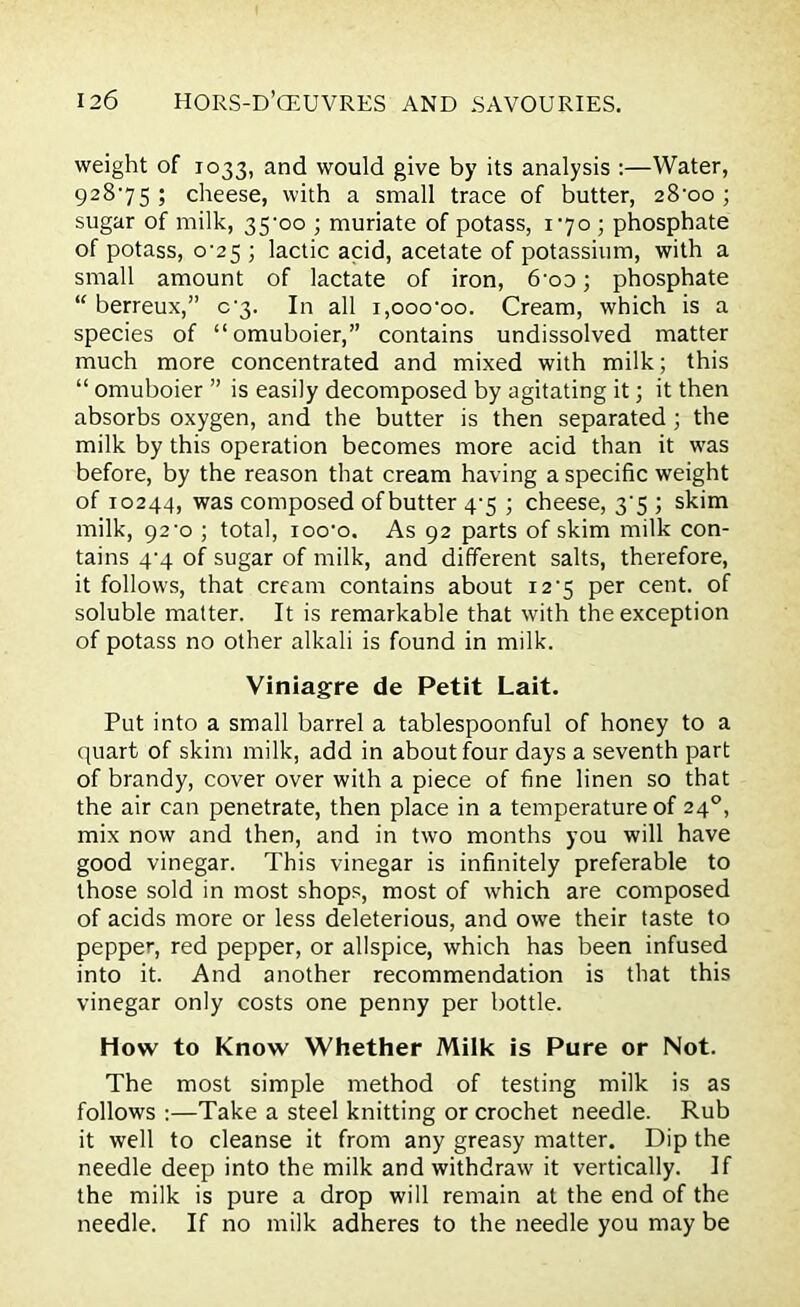 weight of 1033, and would give by its analysis :—Water, 928*75; cheese, with a small trace of butter, 28*00; sugar of milk, 35*00 ; muriate of potass, 1*70 ; phosphate of potass, 0*25 ; lactic acid, acetate of potassium, with a small amount of lactate of iron, 6*oo; phosphate “ berreux,” 0*3. In all 1,ooo*oo. Cream, which is a species of “omuboier,” contains undissolved matter much more concentrated and mixed with milk; this “ omuboier ” is easily decomposed by agitating it; it then absorbs oxygen, and the butter is then separated ; the milk by this operation becomes more acid than it was before, by the reason that cream having a specific weight of 10244, was composed of butter 4*5 ; cheese, 3*5 ; skim milk, 92*0 ; total, ioo*o. As 92 parts of skim milk con- tains 4*4 of sugar of milk, and different salts, therefore, it follows, that cream contains about 12*5 per cent, of soluble matter. It is remarkable that with the exception of potass no other alkali is found in milk. Viniagre de Petit Lait. Put into a small barrel a tablespoonful of honey to a quart of skim milk, add in about four days a seventh part of brandy, cover over with a piece of fine linen so that the air can penetrate, then place in a temperature of 240, mix now and then, and in two months you will have good vinegar. This vinegar is infinitely preferable to those sold in most shops, most of which are composed of acids more or less deleterious, and owe their taste to pepper, red pepper, or allspice, which has been infused into it. And another recommendation is that this vinegar only costs one penny per bottle. How to Know Whether Milk is Pure or Not. The most simple method of testing milk is as follows :—Take a steel knitting or crochet needle. Rub it well to cleanse it from any greasy matter. Dip the needle deep into the milk and withdraw it vertically. If the milk is pure a drop will remain at the end of the needle. If no milk adheres to the needle you may be