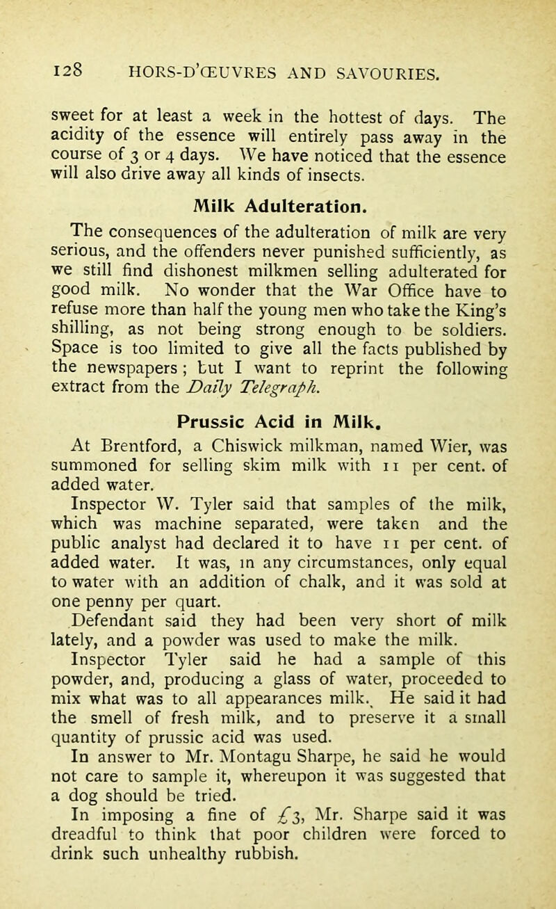 sweet for at least a week in the hottest of days. The acidity of the essence will entirely pass away in the course of 3 or 4 days. We have noticed that the essence will also drive away all kinds of insects. Milk Adulteration. The consequences of the adulteration of milk are very serious, and the offenders never punished sufficiently, as we still find dishonest milkmen selling adulterated for good milk. No wonder that the War Office have to refuse more than half the young men who take the King’s shilling, as not being strong enough to be soldiers. Space is too limited to give all the facts published by the newspapers ; but I want to reprint the following extract from the Daily Telegraph. Prussic Acid in Milk. At Brentford, a Chiswick milkman, named Wier, was summoned for selling skim milk with 11 per cent, of added water. Inspector W. Tyler said that samples of the milk, which was machine separated, were taken and the public analyst had declared it to have n per cent, of added water. It was, in any circumstances, only equal to water with an addition of chalk, and it was sold at one penny per quart. Defendant said they had been very short of milk lately, and a powder was used to make the milk. Inspector Tyler said he had a sample of this powder, and, producing a glass of water, proceeded to mix what was to all appearances milk. He said it had the smell of fresh milk, and to preserve it a small quantity of prussic acid was used. In answer to Mr. Montagu Sharpe, he said he would not care to sample it, whereupon it was suggested that a dog should be tried. In imposing a fine of £$, Mr. Sharpe said it was dreadful to think that poor children were forced to drink such unhealthy rubbish.