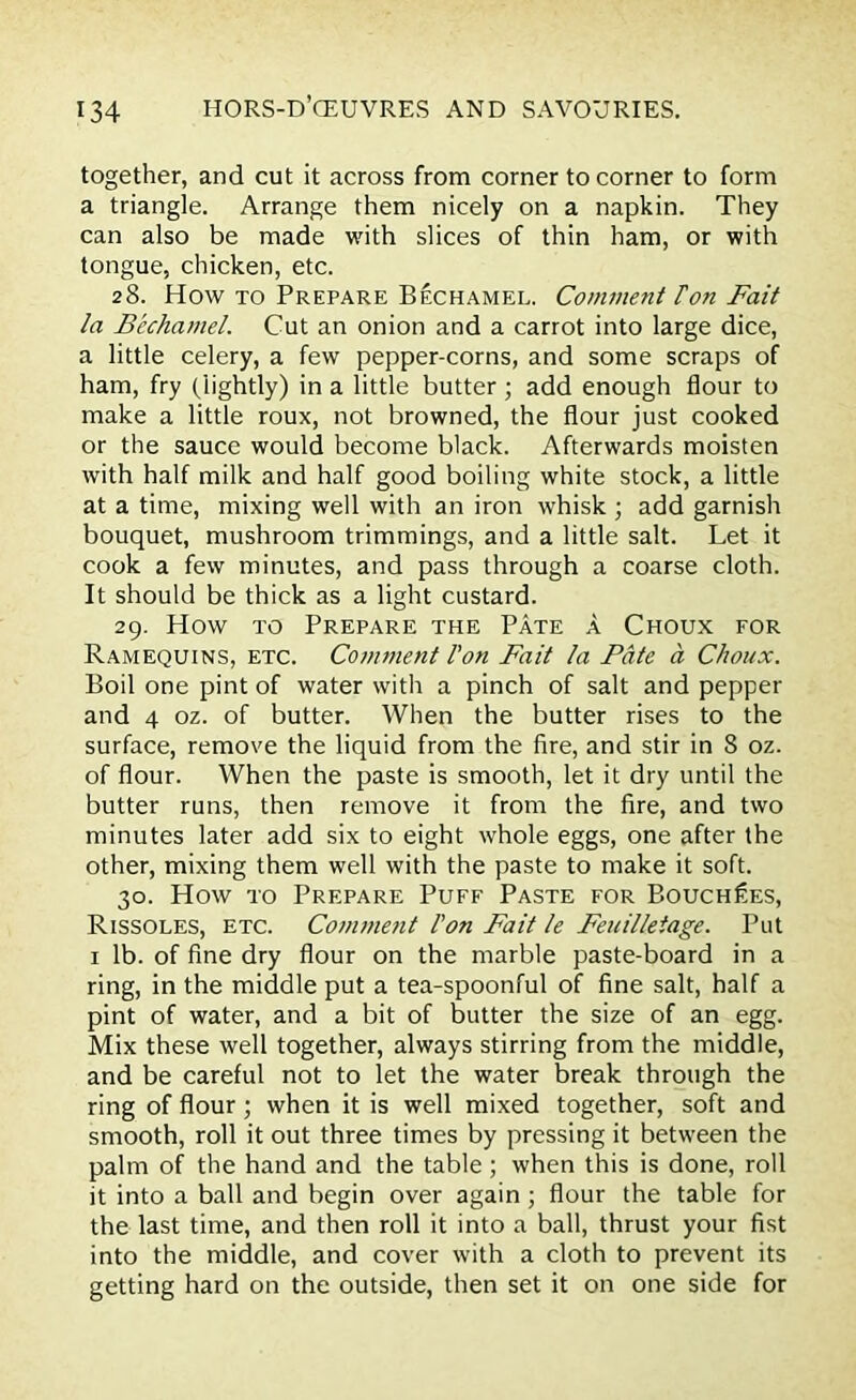 together, and cut it across from corner to corner to form a triangle. Arrange them nicely on a napkin. They can also be made with slices of thin ham, or with tongue, chicken, etc. 28. How to Prepare Bechamel. Comment Ton Fait la Bechamel. Cut an onion and a carrot into large dice, a little celery, a few pepper-corns, and some scraps of ham, fry (lightly) in a little butter ; add enough flour to make a little roux, not browned, the flour just cooked or the sauce would become black. Afterwards moisten with half milk and half good boiling white stock, a little at a time, mixing well with an iron whisk ; add garnish bouquet, mushroom trimmings, and a little salt. Let it cook a few minutes, and pass through a coarse cloth. It should be thick as a light custard. 29. How to Prepare the Pate a Choux for Ramequins, etc. Comment I'on Fait la Pate a Choux. Boil one pint of water with a pinch of salt and pepper and 4 oz. of butter. When the butter rises to the surface, remove the liquid from the fire, and stir in 8 oz. of flour. When the paste is smooth, let it dry until the butter runs, then remove it from the fire, and two minutes later add six to eight whole eggs, one after the other, mixing them well with the paste to make it soft. 30. How to Prepare Puff Paste for Bouch£es, Rissoles, etc. Comment I'on Fait le Feuilletage. Put 1 lb. of fine dry flour on the marble paste-board in a ring, in the middle put a tea-spoonful of fine salt, half a pint of water, and a bit of butter the size of an egg. Mix these well together, always stirring from the middle, and be careful not to let the water break through the ring of flour; when it is well mixed together, soft and smooth, roll it out three times by pressing it between the palm of the hand and the table ; when this is done, roll it into a ball and begin over again ; flour the table for the last time, and then roll it into a ball, thrust your fist into the middle, and cover with a cloth to prevent its getting hard on the outside, then set it on one side for