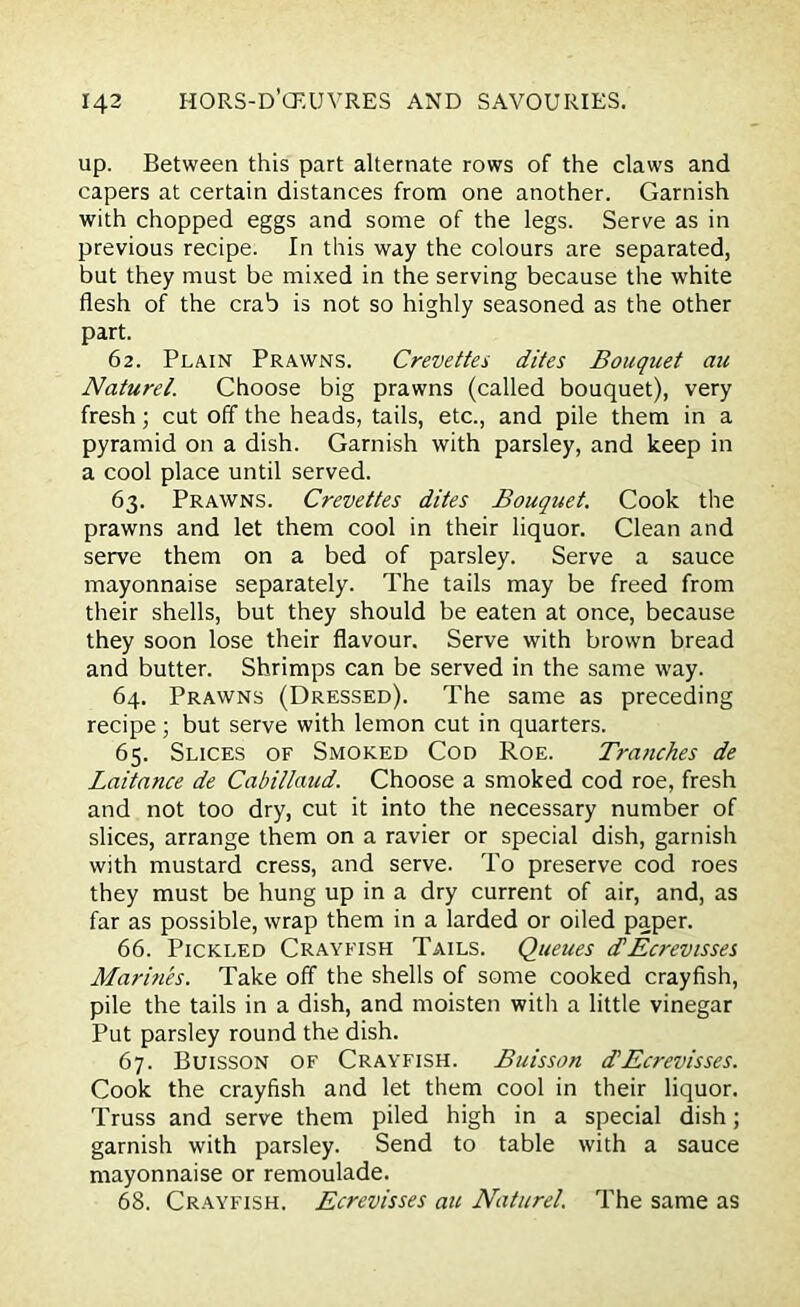 up. Between this part alternate rows of the claws and capers at certain distances from one another. Garnish with chopped eggs and some of the legs. Serve as in previous recipe. In this way the colours are separated, but they must be mixed in the serving because the white flesh of the crab is not so highly seasoned as the other part. 62. Plain Prawns. Crevettes dites Bouquet au Naturel. Choose big prawns (called bouquet), very fresh; cut off the heads, tails, etc., and pile them in a pyramid on a dish. Garnish with parsley, and keep in a cool place until served. 63. Prawns. Crevettes dites Bouquet. Cook the prawns and let them cool in their liquor. Clean and serve them on a bed of parsley. Serve a sauce mayonnaise separately. The tails may be freed from their shells, but they should be eaten at once, because they soon lose their flavour. Serve with brown bread and butter. Shrimps can be served in the same way. 64. Prawns (Dressed). The same as preceding recipe; but serve with lemon cut in quarters. 65. Slices of Smoked Cod Roe. Tranches de Laitance de Cabillimd. Choose a smoked cod roe, fresh and not too dry, cut it into the necessary number of slices, arrange them on a ravier or special dish, garnish with mustard cress, and serve. To preserve cod roes they must be hung up in a dry current of air, and, as far as possible, wrap them in a larded or oiled paper. 66. Pickled Crayfish Tails. Queues (FEcrevisses Marines. Take off the shells of some cooked crayfish, pile the tails in a dish, and moisten with a little vinegar Put parsley round the dish. 67. Buisson of Crayfish. Buisson d'Ecrevisses. Cook the crayfish and let them cool in their liquor. Truss and serve them piled high in a special dish; garnish with parsley. Send to table with a sauce mayonnaise or remoulade. 68. Crayfish. Ecrevisses au Naturel. The same as