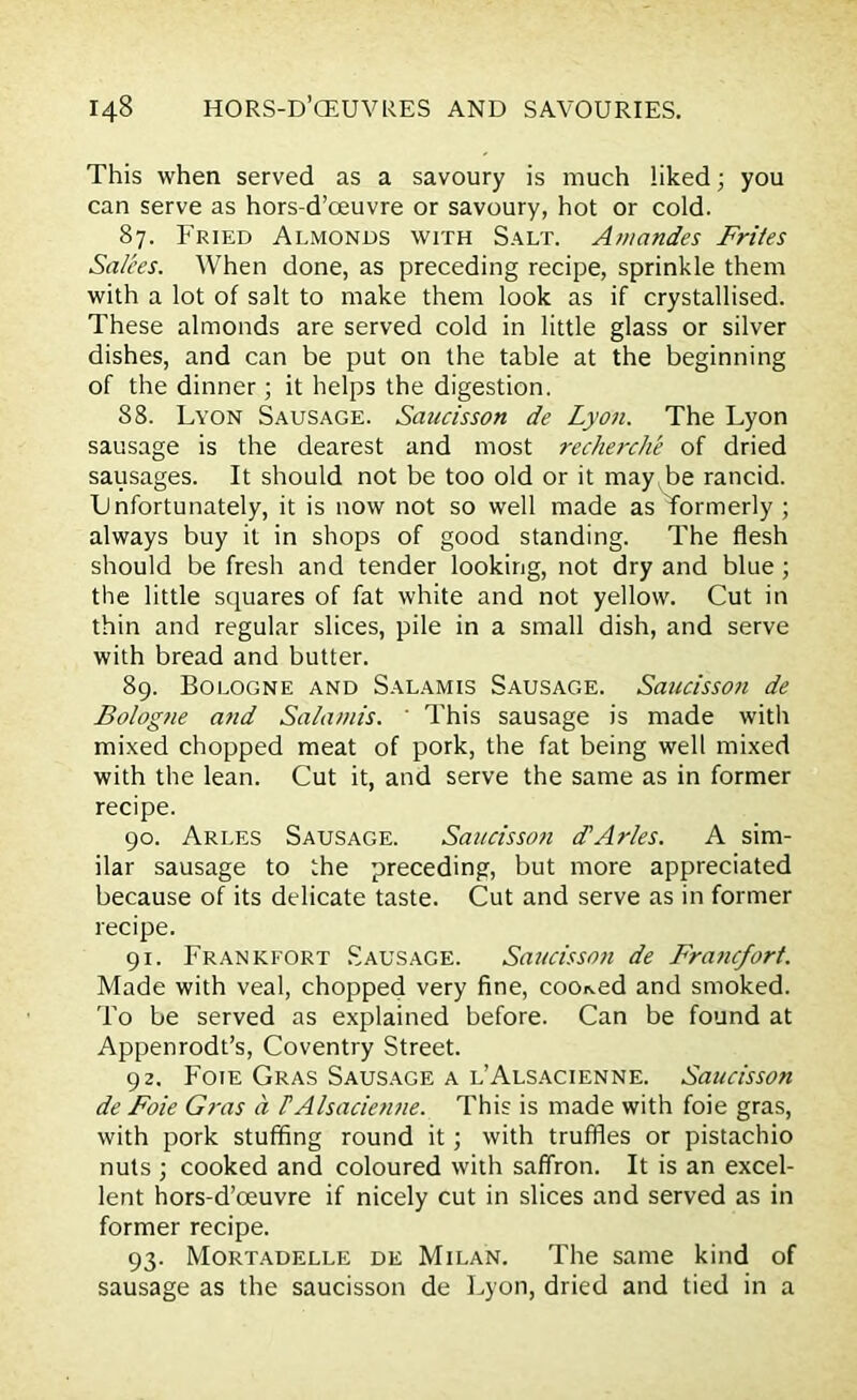 This when served as a savoury is much liked; you can serve as hors-d’oeuvre or savoury, hot or cold. 87. Fried Almonds with Salt. Aniandes Frites Salees. When done, as preceding recipe, sprinkle them with a lot of salt to make them look as if crystallised. These almonds are served cold in little glass or silver dishes, and can be put on the table at the beginning of the dinner ; it helps the digestion. 88. Lyon Sausage. Saucisson de Lyon. The Lyon sausage is the dearest and most recherche of dried sausages. It should not be too old or it may be rancid. Lnfortunately, it is now not so well made as Tormerly ; always buy it in shops of good standing. The flesh should be fresh and tender looking, not dry and blue ; the little squares of fat white and not yellow. Cut in thin and regular slices, pile in a small dish, and serve with bread and butter. 89. Bologne and Salamis Sausage. Saucisson de Bolog?ie and Salamis. ' This sausage is made with mixed chopped meat of pork, the fat being well mixed with the lean. Cut it, and serve the same as in former recipe. 90. Arles Sausage. Saucisson cf Arles. A sim- ilar sausage to the preceding, but more appreciated because of its delicate taste. Cut and serve as in former recipe. 91. Frankfort Sausage. Saucisson de Fra7icfort. Made with veal, chopped very fine, cooked and smoked. To be served as explained before. Can be found at Appenrodt’s, Coventry Street. 92. Foie Gras Sausage a l’Alsacienne. Saucisson de Foie Gras a TAlsacienne. This is made with foie gras, with pork stuffing round it; with truffles or pistachio nuts ; cooked and coloured with saffron. It is an excel- lent hors-d’oeuvre if nicely cut in slices and served as in former recipe. 93. Mortadelle de Milan. The same kind of sausage as the saucisson de Lyon, dried and tied in a