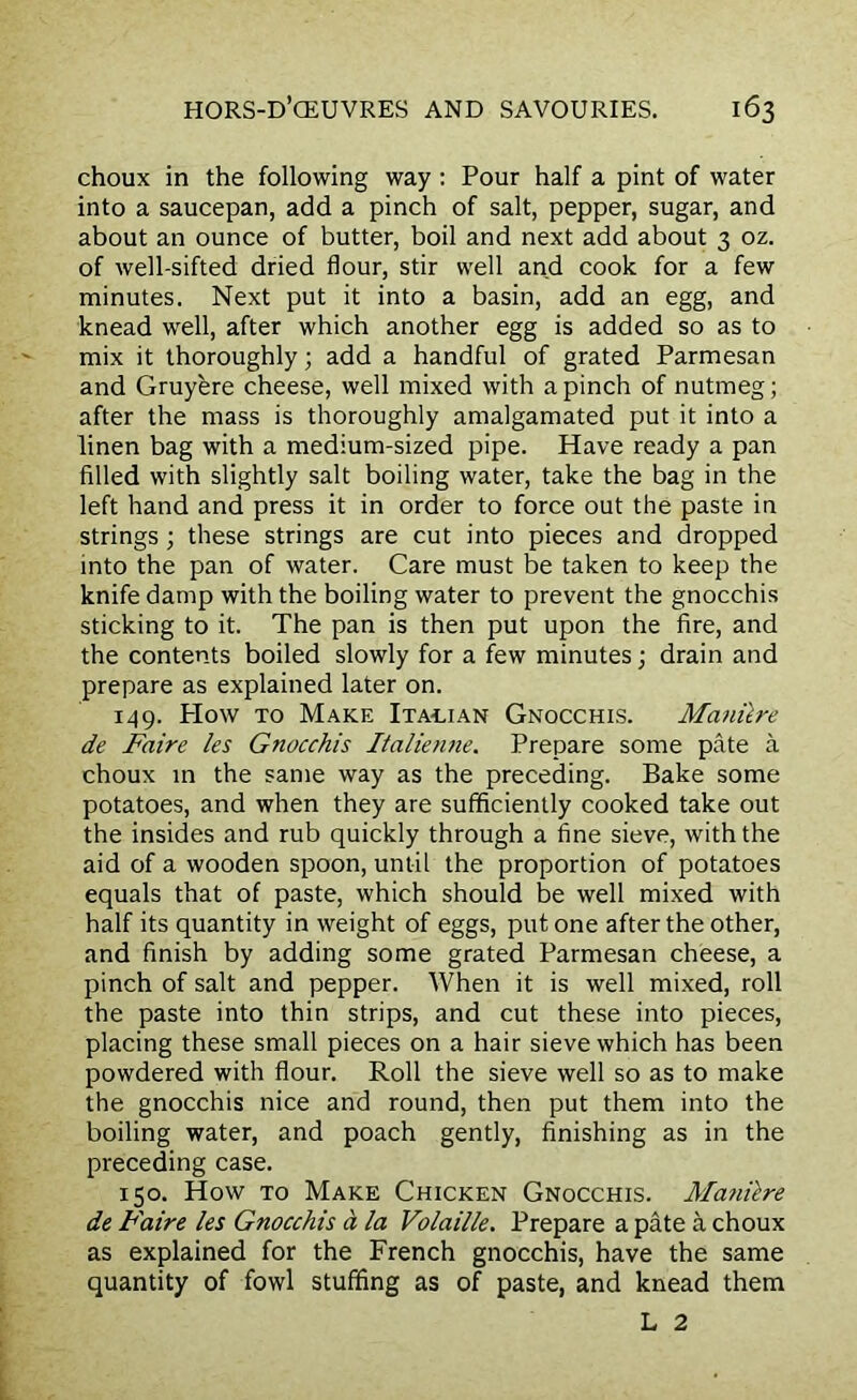choux in the following way : Pour half a pint of water into a saucepan, add a pinch of salt, pepper, sugar, and about an ounce of butter, boil and next add about 3 oz. of well-sifted dried flour, stir well and cook for a few minutes. Next put it into a basin, add an egg, and knead well, after which another egg is added so as to mix it thoroughly; add a handful of grated Parmesan and Gruyere cheese, well mixed with a pinch of nutmeg; after the mass is thoroughly amalgamated put it into a linen bag with a medium-sized pipe. Have ready a pan filled with slightly salt boiling water, take the bag in the left hand and press it in order to force out the paste in strings; these strings are cut into pieces and dropped into the pan of water. Care must be taken to keep the knife damp with the boiling water to prevent the gnocchis sticking to it. The pan is then put upon the fire, and the contents boiled slowly for a few minutes; drain and prepare as explained later on. 149. Plow to Make Italian Gnocchis. Manilre de Faire les Gnocchis Italienne. Prepare some pate a choux in the same way as the preceding. Bake some potatoes, and when they are sufficiently cooked take out the insides and rub quickly through a fine sieve, with the aid of a wooden spoon, until the proportion of potatoes equals that of paste, which should be well mixed with half its quantity in weight of eggs, put one after the other, and finish by adding some grated Parmesan cheese, a pinch of salt and pepper. When it is well mixed, roll the paste into thin strips, and cut these into pieces, placing these small pieces on a hair sieve which has been powdered with flour. Roll the sieve well so as to make the gnocchis nice and round, then put them into the boiling water, and poach gently, finishing as in the preceding case. 150. How to Make Chicken Gnocchis. Manilre de Faire les Gnocchis a la Volaille. Prepare a pate a choux as explained for the French gnocchis, have the same quantity of fowl stuffing as of paste, and knead them L 2