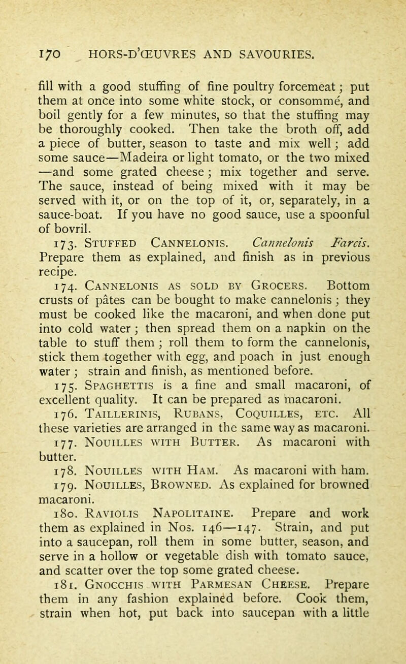 fill with a good stuffing of fine poultry forcemeat; put them at once into some white stock, or consomme, and boil gently for a few minutes, so that the stuffing may be thoroughly cooked. Then take the broth off, add a piece of butter, season to taste and mix well; add some sauce—Madeira or light tomato, or the two mixed —and some grated cheese ; mix together and serve. The sauce, instead of being mixed with it may be served with it, or on the top of it, or, separately, in a sauce-boat. If you have no good sauce, use a spoonful of bovril. 173. Stuffed Cannelonis. Cannelonis Farris. Prepare them as explained, and finish as in previous recipe. 174. Cannelonis as sold by Grocers. Bottom crusts of pates can be bought to make cannelonis ; they must be cooked like the macaroni, and when done put into cold water; then spread them on a napkin on the table to stuff them ; roll them to form the cannelonis, stick them together with egg, and poach in just enough water; strain and finish, as mentioned before. 175. Spaghettis is a fine and small macaroni, of excellent quality. It can be prepared as macaroni. 176. Taillerinis, Rubans, Coquilles, etc. All these varieties are arranged in the same way as macaroni. 177. Nouilles with Butter. As macaroni with butter. 178. Nouilles with Ham. As macaroni with ham. 179. Nouilles, Browned. As explained for browned macaroni. 180. Raviolis Napolitaine. Prepare and work them as explained in Nos. 146—147. Strain, and put into a saucepan, roll them in some butter, season, and serve in a hollow or vegetable dish with tomato sauce, and scatter over the top some grated cheese. 181. Gnocchis with Parmesan Cheese. Prepare them in any fashion explained before. Cook them, strain when hot, put back into saucepan with a little