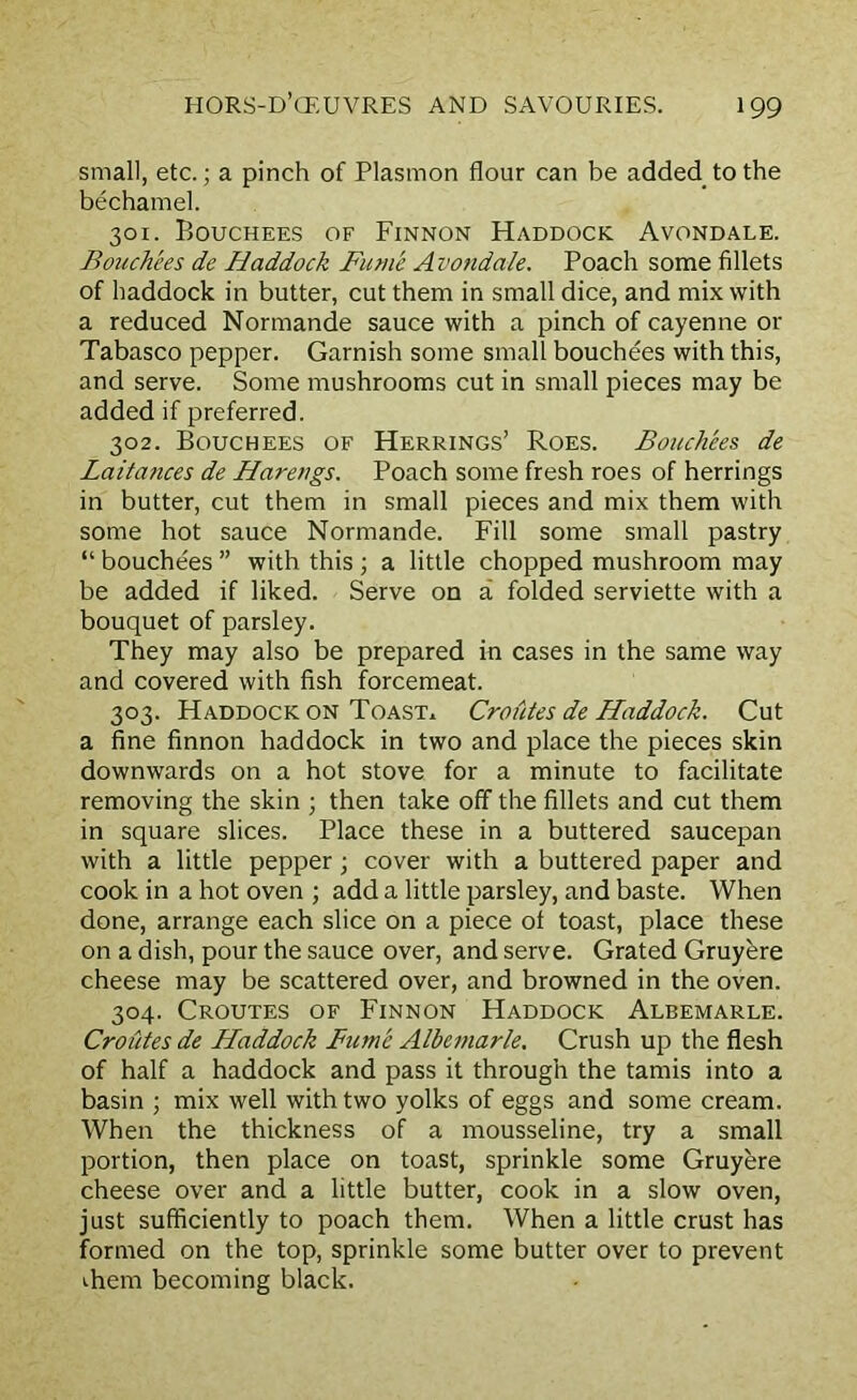 small, etc.; a pinch of Plasmon flour can be added to the bechamel. 301. Bouchees of Finnon Haddock Avondale. Bouchees de Haddock Fume A vondale. Poach some fillets of haddock in butter, cut them in small dice, and mix with a reduced Normande sauce with a pinch of cayenne or Tabasco pepper. Garnish some small bouchees with this, and serve. Some mushrooms cut in small pieces may be added if preferred. 302. Bouchees of Herrings’ Roes. Bouchees de Laitances de Hareugs. Poach some fresh roes of herrings in butter, cut them in small pieces and mix them with some hot sauce Normande. Fill some small pastry “ bouchees ” with this ; a little chopped mushroom may be added if liked. Serve on a folded serviette with a bouquet of parsley. They may also be prepared in cases in the same way and covered with fish forcemeat. 303. Haddock on Toast. Croutes de Haddock. Cut a fine finnon haddock in two and place the pieces skin downwards on a hot stove for a minute to facilitate removing the skin ; then take off the fillets and cut them in square slices. Place these in a buttered saucepan with a little pepper; cover with a buttered paper and cook in a hot oven ; add a little parsley, and baste. When done, arrange each slice on a piece of toast, place these on a dish, pour the sauce over, and serve. Grated Gruyere cheese may be scattered over, and browned in the oven. 304. Croutes of Finnon Haddock Albemarle. Croutes de Haddock Fume Albemarle. Crush up the flesh of half a haddock and pass it through the tamis into a basin ; mix well with two yolks of eggs and some cream. When the thickness of a mousseline, try a small portion, then place on toast, sprinkle some Gruyere cheese over and a little butter, cook in a slow oven, just sufficiently to poach them. When a little crust has formed on the top, sprinkle some butter over to prevent them becoming black.