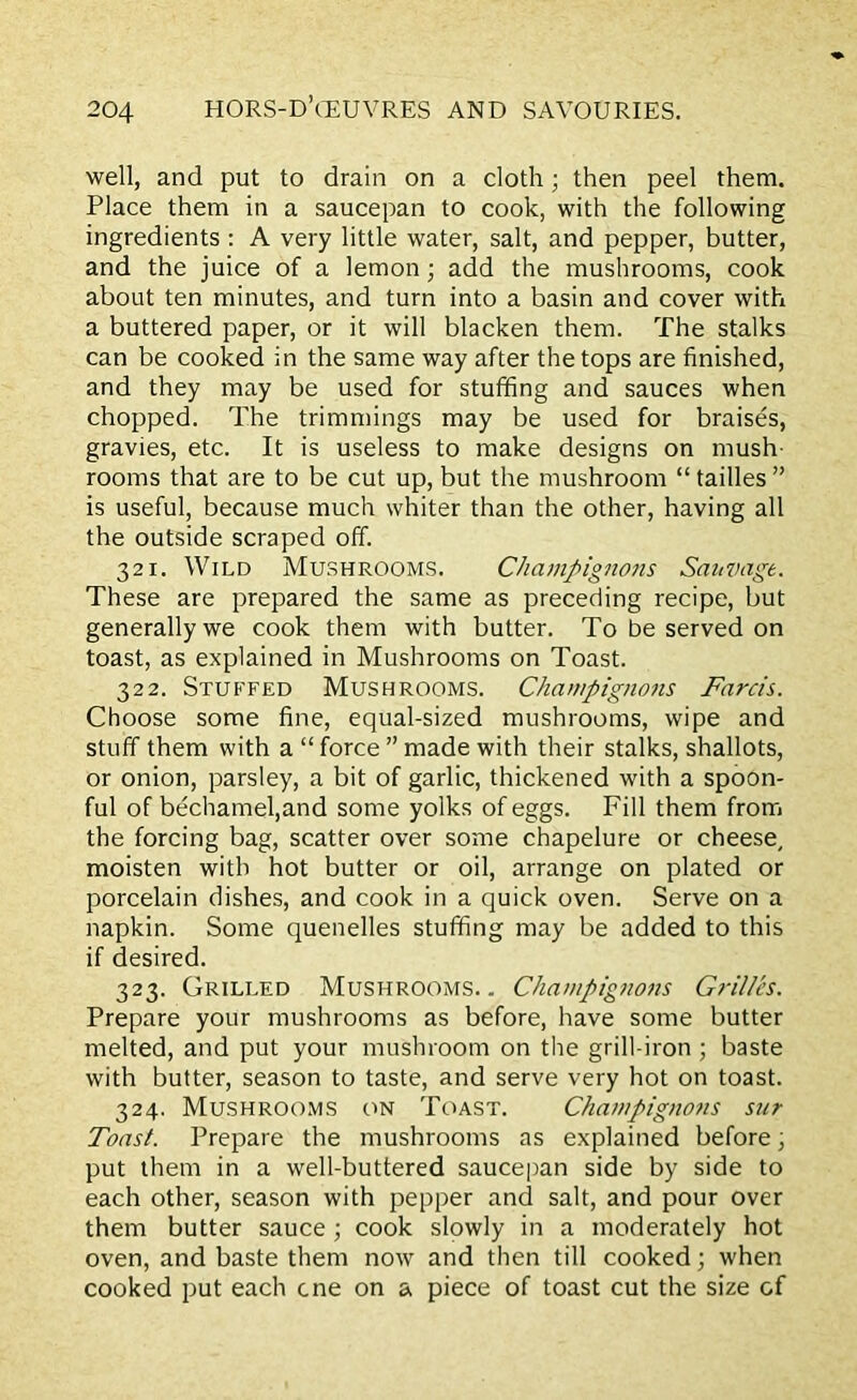well, and put to drain on a cloth; then peel them. Place them in a saucepan to cook, with the following ingredients : A very little water, salt, and pepper, butter, and the juice of a lemon; add the mushrooms, cook about ten minutes, and turn into a basin and cover with a buttered paper, or it will blacken them. The stalks can be cooked in the same way after the tops are finished, and they may be used for stuffing and sauces when chopped. The trimmings may be used for braises, gravies, etc. It is useless to make designs on mush rooms that are to be cut up, but the mushroom “ tailles ” is useful, because much whiter than the other, having all the outside scraped off. 321. Wild Mushrooms. Champignons Sauvagt. These are prepared the same as preceding recipe, but generally we cook them with butter. To be served on toast, as explained in Mushrooms on Toast. 322. Stuffed Mushrooms. Champignons Farcis. Choose some fine, equal-sized mushrooms, wipe and stuff them with a “ force ” made with their stalks, shallots, or onion, parsley, a bit of garlic, thickened with a spoon- ful of bechamel,and some yolks of eggs. Fill them from the forcing bag, scatter over some chapelure or cheese, moisten with hot butter or oil, arrange on plated or porcelain dishes, and cook in a quick oven. Serve on a napkin. Some quenelles stuffing may be added to this if desired. 323. Grilled Mushrooms.. Champignons Grilles. Prepare your mushrooms as before, have some butter melted, and put your mushroom on the grill-iron ; baste with butter, season to taste, and serve very hot on toast. 324. Mushrooms on Toast. Champignons sur Toast. Prepare the mushrooms as explained before, put them in a well-buttered saucepan side by side to each other, season with pepper and salt, and pour over them butter sauce ; cook slowly in a moderately hot oven, and baste them now and then till cooked; when cooked put each cne on a piece of toast cut the size of