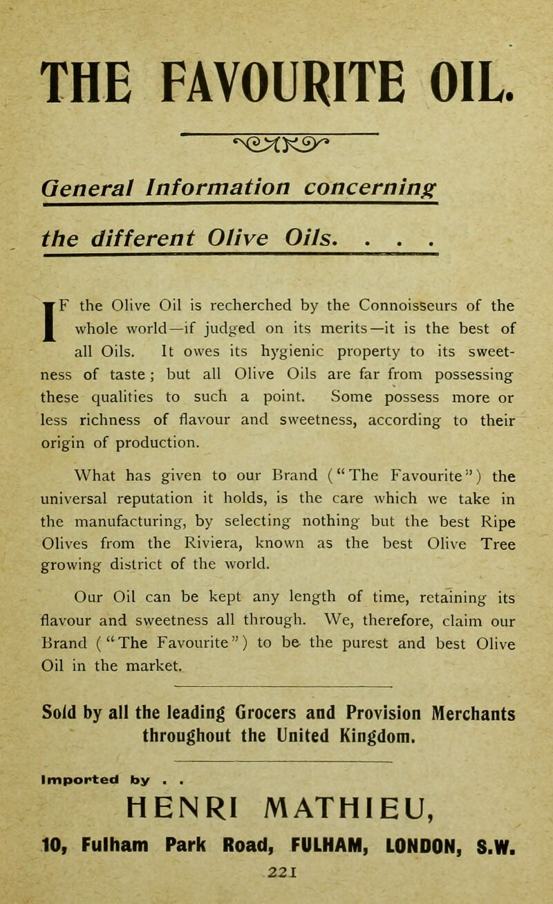 THE FAVOURITE OIL General Information concerning the different Olive Oils. . . . IF the Olive Oil is recherched by the Connoisseurs of the whole world—if judged on its merits—it is the best of all Oils. It owes its hygienic property to its sweet- ness of taste; but all Olive Oils are far from possessing these qualities to such a point. Some possess more or less richness of flavour and sweetness, according to their origin of production. What has given to our Brand (“The Favourite”) the universal reputation it holds, is the care which we take in the manufacturing, by selecting nothing but the best Ripe Olives from the Riviera, known as the best Olive Tree growing district of the world. Our Oil can be kept any length of time, retaining its flavour and sweetness all through. We, therefore, claim our Brand (“The Favourite”) to be the purest and best Olive Oil in the market. Sold by all the leading Grocers and Provision Merchants throughout the United Kingdom. Imported by . . HENRI MATHIEU, 10, Fulham Park Road, FULHAM, LONDON, S.W.