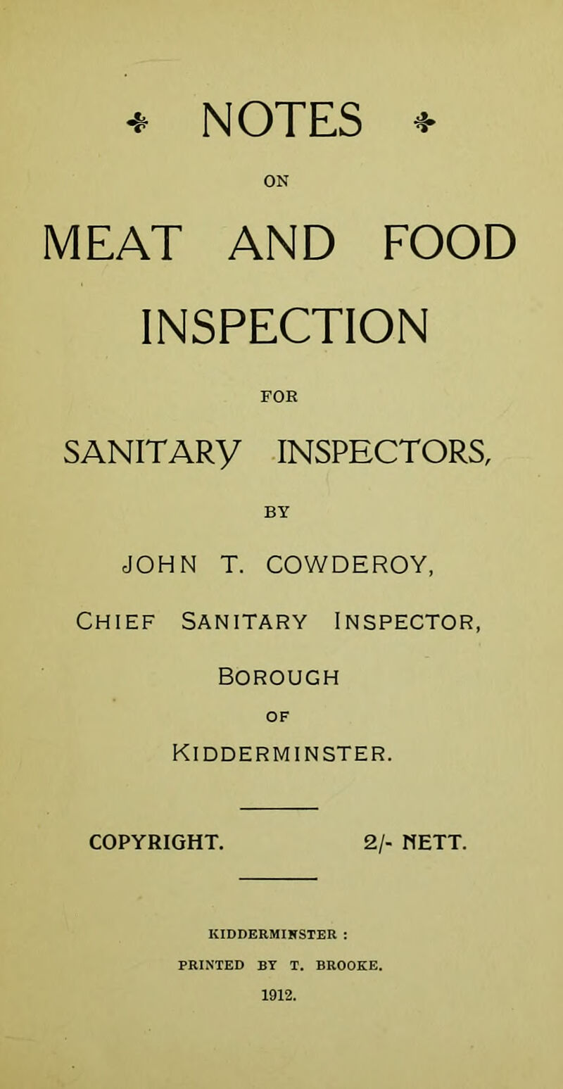 ^ NOTES ^ ON MEAT AND FOOD INSPECTION FOR SANITARY INSPECTORS, BY JOHN T. COWDEROY, Chief Sanitary Inspector, Borough OF Kidderminster. COPYRIGHT. 2/- METT. KIDDERMIKSTER : PRINTED BY T. BROOKE. 1912.