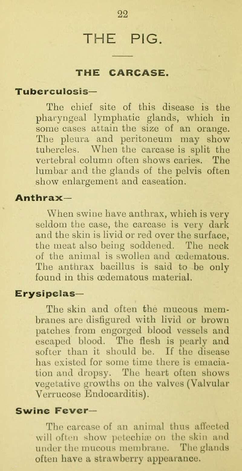 THE PIG. THE CARCASE. Tuberculosis— The chief site of this disease is the pharyngeal lymphatic glands, which in some cases attain the size of an oi'ange. The pleura and peritoneum may show tubercles. When the carcase is split the vertebral column often shows caries. The lumbar and the glands of the pelvis often show enlargement and caseation. Anthrax— When swine have anthrax, which is very seldom the case, the carcase is very dark and the skin is livid or red over the surface, the meat also being soddened. The neck of tlie animal is swollen and oedematous. The anthrax bacillus is said to be only found in this oedematous material. Erysipelas— The skin and often the mucous mem- branes are disfigured with livid or brown patches from engorged blood vessels and escaped blood. The flesh is pearly and softer than it should be. If the disease has existed for some time there is emacia- tion and dropsy. The heart often shows vegetative growths on the valves (Valvular Verrucose Endocarditis). Swine Fever— The carcase of an animal thus alTected will often show j)etecbi;e on the skin and under the mucous membrane. Tlie glands often have a strawberry appearance.