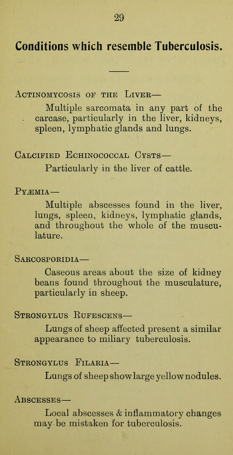 Conditions which resemble Tuberculosis. Actinomycosis of the Liver— Multiple sarcomata in any part of the carcase, particularly in the liver, kidneys, spleen, lymphatic glands and lungs. Calcified Echinococcal Cysts—■ Particularly in the liver of cattle. Py.®mia— Multiple abscesses found in the liver, lungs, spleen, kidneys, lymphatic glands, and throughout the whole of the muscu- lature. Sarcospoeidia— Caseous areas about the size of kidney beans found throughout the musculature, particularly in sheep. Steongylus Eufescens— Lungs of sheep affected present a similar appearance to miliary tuberculosis. Steongylus Pilaria— Lungs of sheep show large yellow nodules. Abscesses— Local abscesses & inflammatory changes may be mistaken for tuberculosis.