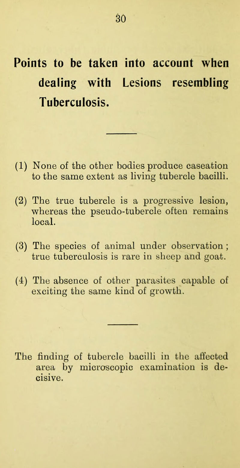 Points to be taken into account when dealing with Lesions resembling Tuberculosis. (1) None of the other bodies produce caseation to the same extent as living tubercle bacilli. (2) The true tubercle is a progressive lesion, whereas the pseudo-tuhercle often remains local. (3) The species of animal under observation ; true tuberculosis is rare in sheep and goat. (4) The absence of other parasites capable of exciting the same kind of growth. The finding of tubercle bacilli in the affected area by microscopic examination is de- cisive.