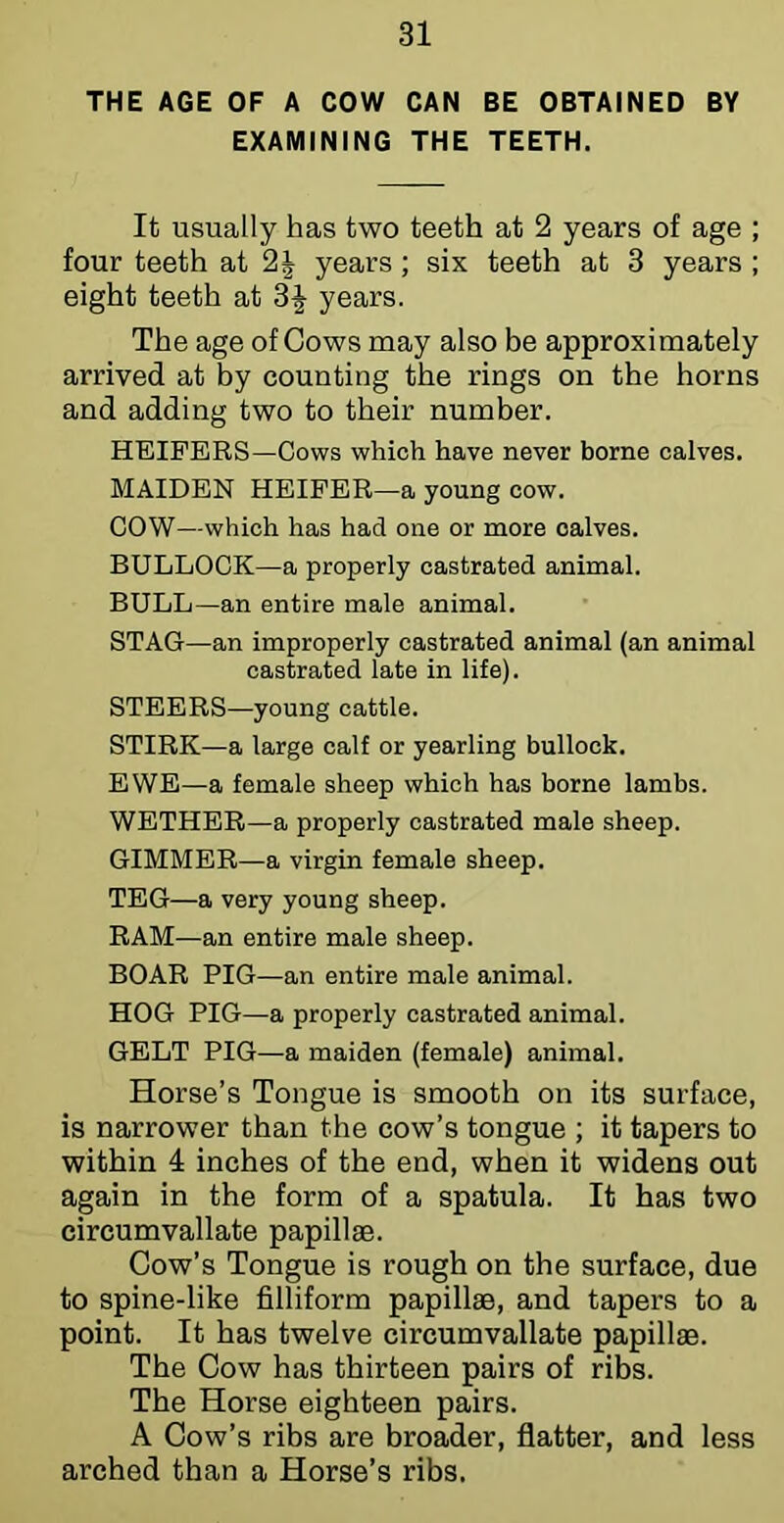 THE AGE OF A COW CAN BE OBTAINED BY EXAMINING THE TEETH. It usually has two teeth at 2 years of age ; four teeth at 2J years; six teeth at 3 years ; eight teeth at 3| years. The age of Cows may also he approximately arrived at hy counting the rings on the horns and adding two to their number. HEIFERS—Cows which have never borne calves. MAIDEN HEIFER—a young cow. COW—which has had one or more calves. BULLOCK—a properly castrated animal. BULL—an entire male animal. STAG—an improperly castrated animal (an animal castrated late in life). STEERS—young cattle. STIRK—a large calf or yearling bullock. EWE—a female sheep which has borne lambs. WETHER—a properly castrated male sheep. GIMMER—a virgin female sheep. TEG—a very young sheep. RAM—an entire male sheep. BOAR PIG—an entire male animal. HOG PIG—a properly castrated animal. GELT PIG—a maiden (female) animal. Horse’s Tongue is smooth on its surface, is narrower than the cow’s tongue ; it tapers to within 4 inches of the end, when it widens out again in the form of a spatula. It has two circumvallate papillae. Cow’s Tongue is rough on the surface, due to spine-like filliform papillae, and tapers to a point. It has twelve circumvallate papillae. The Cow has thirteen pairs of ribs. The Horse eighteen pairs. A Cow’s ribs are broader, flatter, and less arched than a Horse’s ribs.