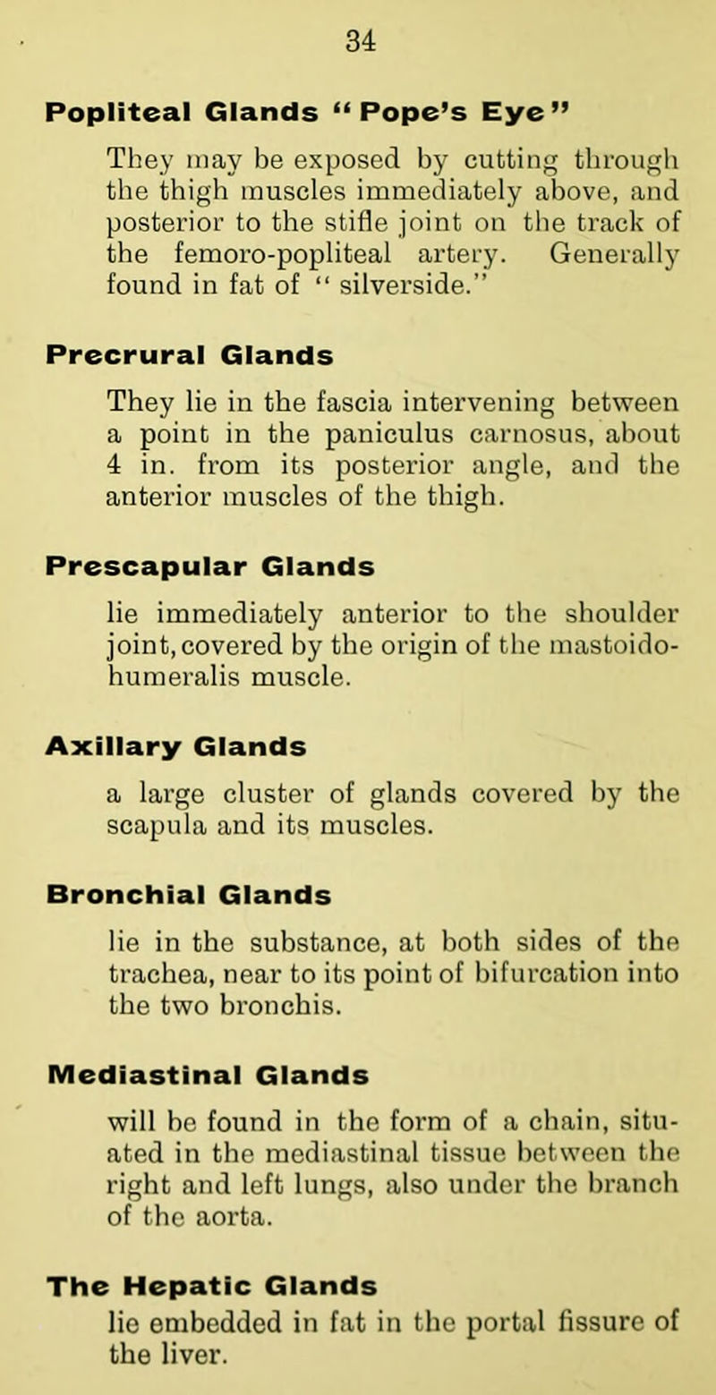Popliteal Glands “Pope’s Eye” They may be exposed by cutting through the thigh muscles immediately above, and posterior to the stifle joint on the track of the femoro-popliteal artery. Generally found in fat of “ silverside.” Precrural Glands They lie in the fascia intervening between a point in the paniculus carnosus, about 4 in. from its posterior angle, and the anterior muscles of the thigh. Prescapular Glands lie immediately anterior to the shoulder joint, covered by the origin of the mastoido- humeralis muscle. Axillary Glands a large cluster of glands covered by the scapula and its muscles. Bronchial Glands lie in the substance, at both sides of the trachea, near to its point of bifurcation into the two bi’onchis. Mediastinal Glands will be found in the form of a chain, situ- ated in the mediastinal tissue between the right and left lungs, also under the branch of the aorta. The Hepatic Glands lie embedded in fat in the portal fissure of the liver.
