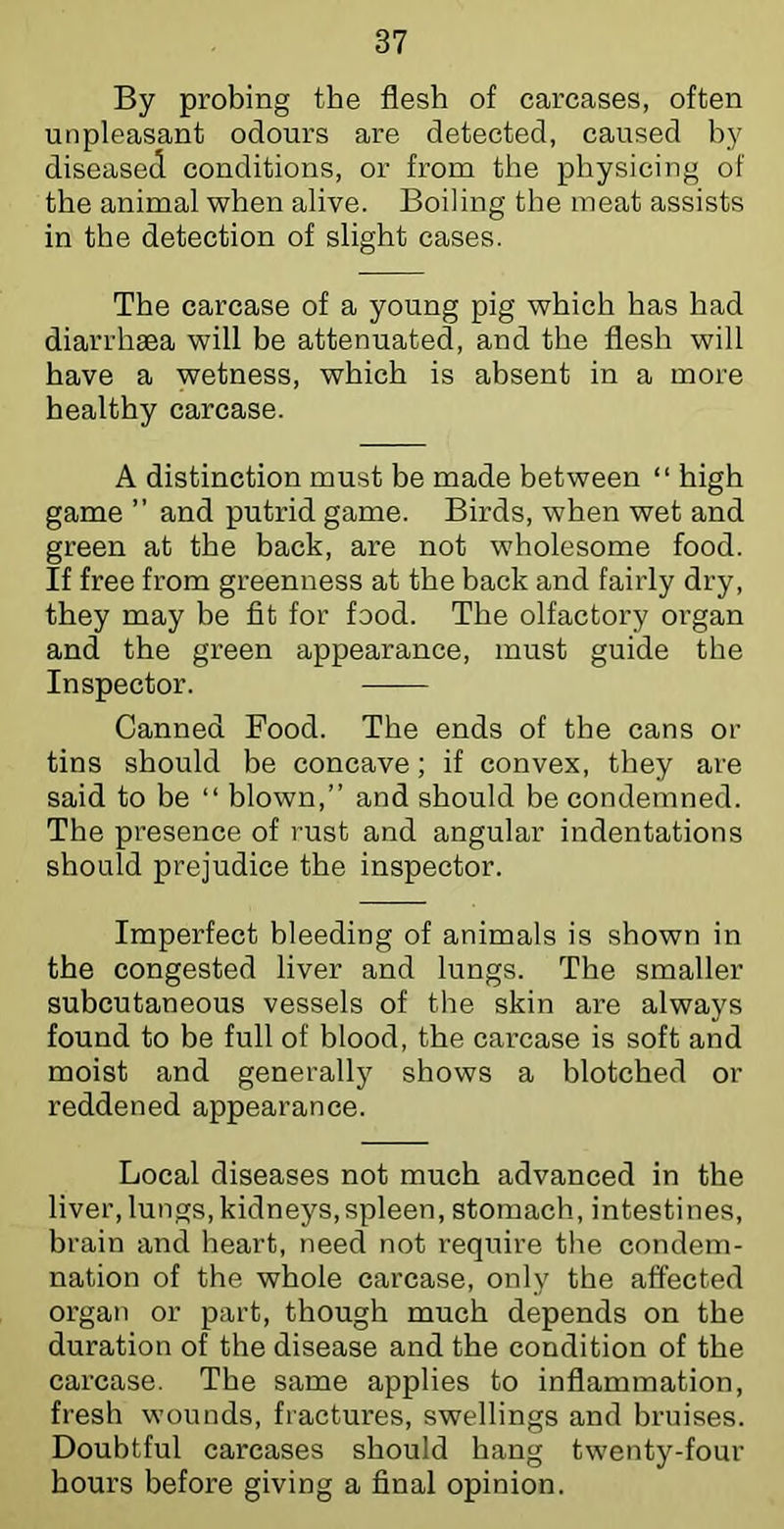 By probing the flesh of carcases, often unpleasant odours are detected, caused by diseased conditions, or from the physicing of the animal when alive. Boiling the meat assists in the detection of slight cases. The carcase of a young pig which has had diarrhaea will be attenuated, and the flesh will have a wetness, which is absent in a more healthy carcase. A distinction must be made between “ high game ” and putrid game. Birds, when wet and green at the back, are not wholesome food. If free from greenness at the back and fairly dry, they may be fit for food. The olfactory organ and the green appearance, must guide the Inspector. Canned Food. The ends of the cans or tins should be concave; if convex, they are said to be “ blown,” and should be condemned. The presence of rust and angular indentations should prejudice the inspector. Imperfect bleeding of animals is shown in the congested liver and lungs. The smaller subcutaneous vessels of tlie skin are always found to be full of blood, the carcase is soft and moist and generally shows a blotched or reddened appearance. Local diseases not much advanced in the liver, lungs, kidneys,spleen, stomach, intestines, brain and heart, need not require the condem- nation of the whole carcase, only the affected organ or part, though much depends on the duration of the disease and the condition of the carcase. The same applies to inflammation, fresh wounds, fractures, swellings and bruises. Doubtful carcases should hang twenty-four hours before giving a final opinion.