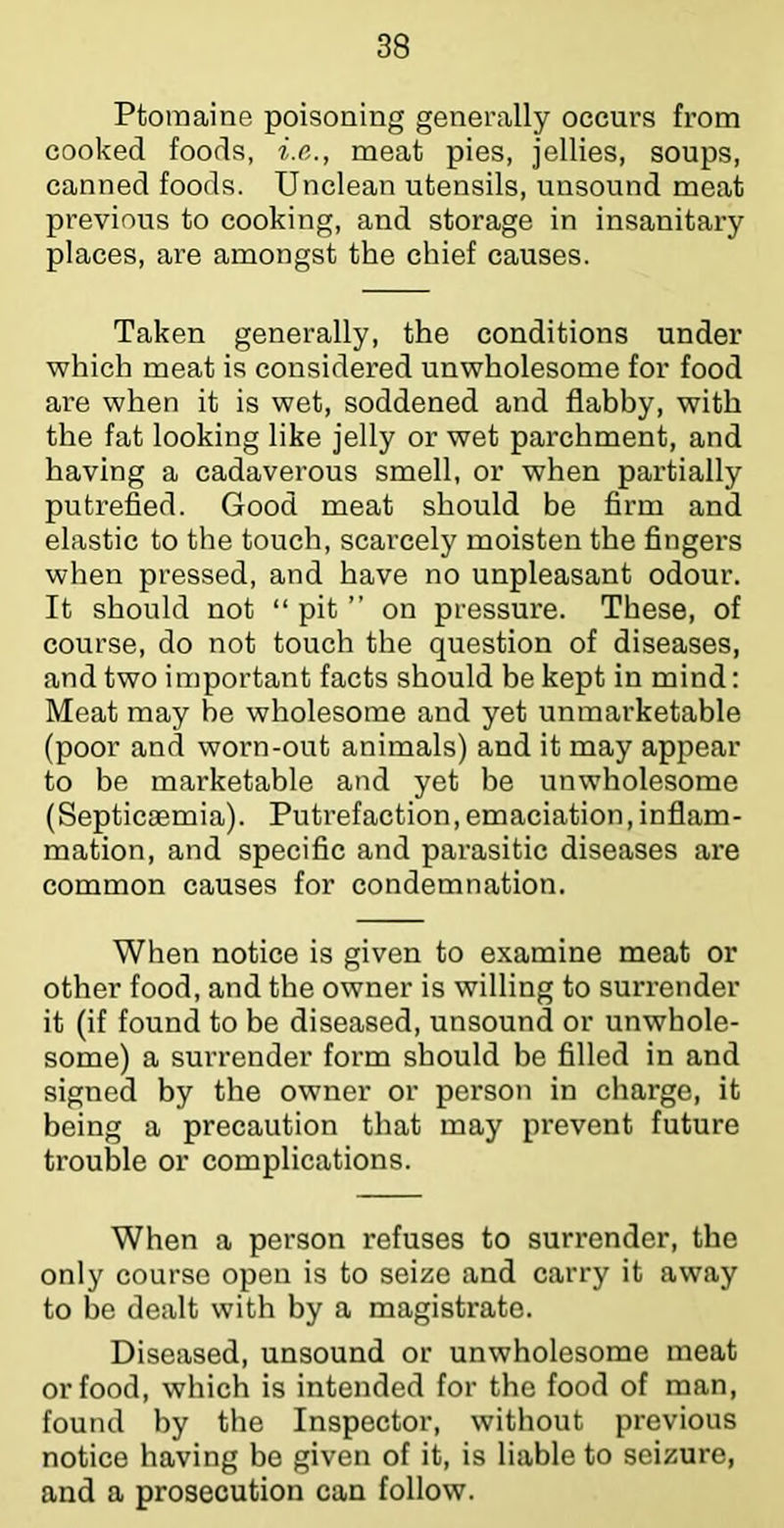 Ptomaine poisoning generally occurs from cooked foods, i.e,., meat pies, jellies, soups, canned foods. Unclean utensils, unsound meat previous to cooking, and storage in insanitary places, are amongst the chief causes. Taken generally, the conditions under which meat is considered unwholesome for food are when it is wet, soddened and flabby, with the fat looking like jelly or wet parchment, and having a cadaverous smell, or when partially putrefied. Good meat should be firm and elastic to the touch, scarcely moisten the fingers when pressed, and have no unpleasant odour. It should not “ pit ” on pressure. These, of course, do not touch the question of diseases, and two important facts should be kept in mind; Meat may be wholesome and yet unmarketable (poor and worn-out animals) and it may appear to be marketable and yet be unwholesome (Septicsemia). Putrefaction,emaciation,inflam- mation, and specific and parasitic diseases are common causes for condemnation. When notice is given to examine meat or other food, and the owner is willing to surrender it (if found to be diseased, unsound or unwhole- some) a surrender form should be filled in and signed by the owner or person in charge, it being a precaution that may prevent future trouble or complications. When a person refuses to surrender, the only course open is to seize and carry it away to be dealt with by a magistrate. Diseased, unsound or unwholesome meat or food, which is intended for the food of man, found by the Inspector, without previous notice having be given of it, is liable to seizure, and a prosecution can follow.