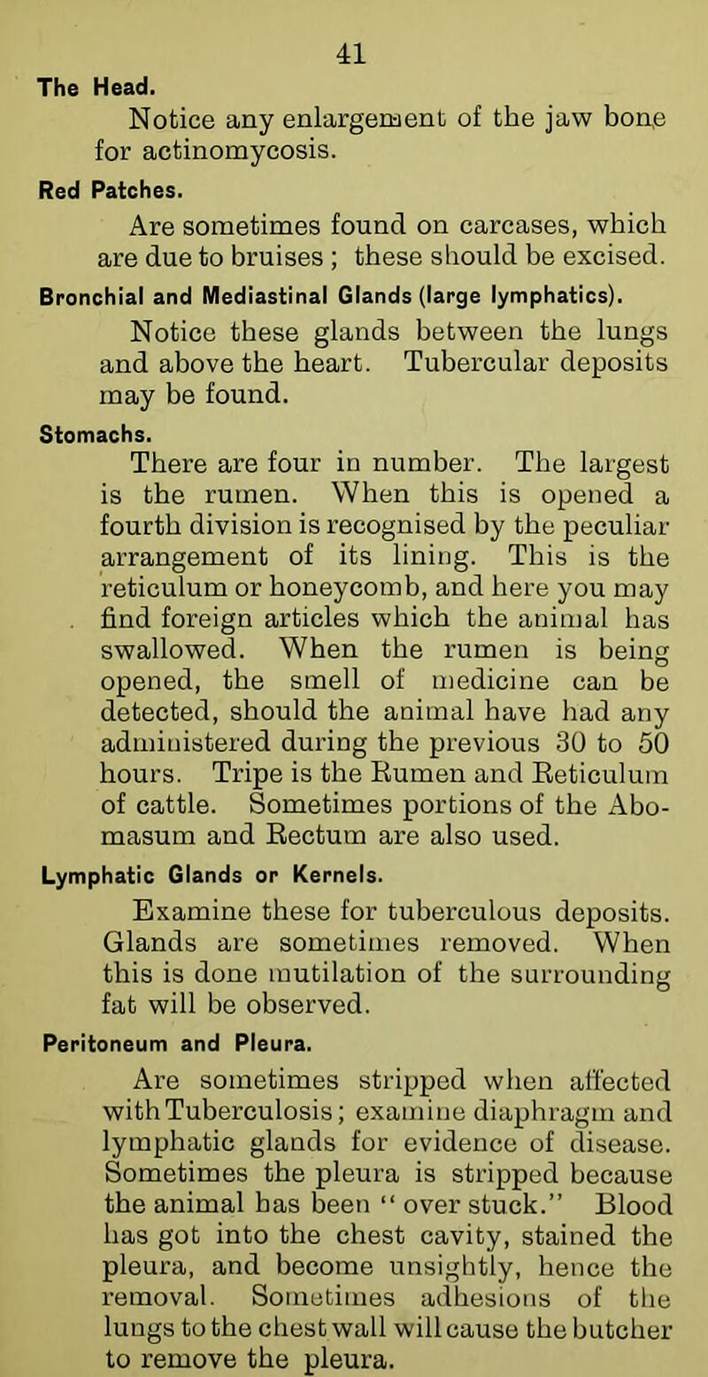 The Head. Notice any enlargement of the jaw bon,e for actinomycosis. Red Patches. Are sometimes found on carcases, which are due to bruises ; these should he excised. Bronchial and Mediastinal Glands (large lymphatics). Notice these glands between the lungs and above the heart. Tubercular deposits may be found. Stomachs. There are four in number. The largest is the rumen. When this is opened a fourth division is recognised by the peculiar arrangement of its lining. This is the reticulum or honeycomb, and here you may find foreign articles which the animal has swallowed. When the rumen is being opened, the smell of medicine can be detected, should the animal have had any administered during the previous 30 to 50 hours. Tripe is the Eumen and Eeticulum of cattle. Sometimes portions of the Abo- masum and Eectum are also used. Lymphatic Glands or Kernels. Examine these for tuberculous deposits. Glands are sometimes removed. When this is done mutilation of the surrounding fat will be observed. Peritoneum and Pleura. Are sometimes stripped when affected with Tuberculosis; examine diaphragm and lymphatic glands for evidence of disease. Sometimes the pleura is stripped because the animal has been “ over stuck.” Blood has got into the chest cavity, stained the pleura, and become unsightly, hence the removal. Sometimes adhesions of the lungs to the chest wall will cause the butcher to remove the pleura.