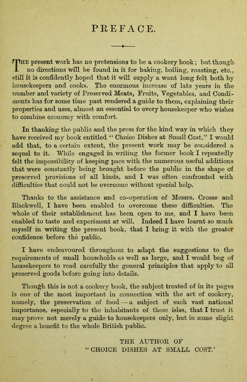 PREFACE. The present work has no pretensions to be a cookery book; but though no directions will be found in it for baking, boiling, roasting, etc., still it is confidently hoped that it will supply a want long felt both by housekeepers and cooks. The enormous increase of late years in the number and variety of Preserved Meats, Fruits, Vegetables, and Condi- ments has for some time past rendered a guide to them, explaining their properties and uses, almost an essential to every housekeeper who wishes to combine economy with comfort. In thanking the public and the press for the kind way in which they have received my book entitled “ Choice Dishes at Small Cost,” I would add that, to a certain extent, the present work may be considered a sequel to it. While engaged in writing the former book I repeatedly felt the impossibility of keeping pace with the numerous useful additions that were constantly being brought before the public in the shape of preserved provisions of all kinds, and I was often confronted with difficulties that could not be overcome without special help. Thanks to the assistance and co-operation of Messrs. Crosse and Blackwell, I have been enabled to overcome these difficulties. The whole of their establishment has been open to me, and I have been enabled to taste and experiment at will. Indeed I have learnt so much myself in writing the present book, that I bring it with the greater confidence before the public. I have endeavoured throughout to adapt the suggestions to the requirements of small households as well as large, and I would beg of housekeepers to read carefully the general principles that apply to all preserved goods before going into details. Though this is not a cookery book, the subject treated of in its pages is one of the most important in connection with the art of cookery, namely, the preservation of food — a subject of such vast national importance, especially to the inhabitants of these isles, that I trust it may prove not merely a guide to housekeepers only, but in some slight degree a benefit to the whole British public. THE AUTHOR OF “CHOICE DISHES AT SMALL COST.’