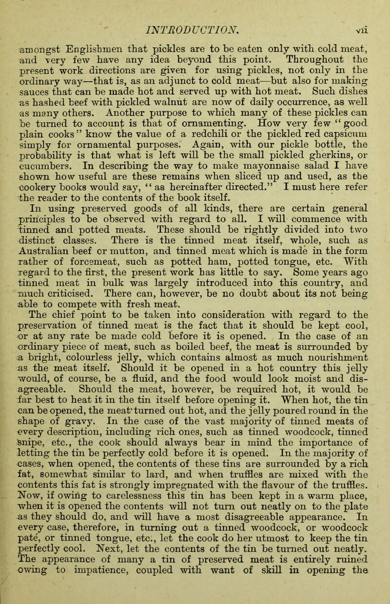 amongst Englishmen that pickles are to be eaten only witli cold meat, and very few have any idea beyond this point. Throughout the present work directions are given for using pickles, not only in the ordinary way—that is, as an adjunct to cold meat—but also for making sauces that can be made hot and served up with hot meat. Such dishes as hashed beef with pickled walnut are now of daily occurrence, as well as many others. Another purpose to which many of these pickles can be turned to account is that of ornamenting. How very few “ good plain cooks ” know the value of a redchili or the pickled red capsicum simply for ornamental purposes. Again, with our pickle bottle, the probability is that what is left will be the small pickled gherkins, or cucumbers. In describing the way to make mayonnaise salad I have shown how useful are these remains when sliced up and used, as the cookery books would say, “ as hereinafter directed.” I must here refer the reader to the contents of the book itself. In using preserved goods of all kinds, there are certain general principles to be observed with regard to all. I will commence with tinned and potted meats. These should be rightly divided into two distinct classes. There is the tinned meat itself, whole, such as Australian beef or mutton, and tinned meat which is made in the form rather of forcemeat, such as potted ham, potted tongue, etc. With regard to the first, the present work has little to say. Some years ago tinned meat in bulk was largely introduced into this country, and much criticised. There can, however, be no doubt about its not being able to compete with fresh meat. The chief point to be taken into consideration with regard to the preservation of tinned meat is the fact that it should be kept cool, or at any rate be made cold before it is opened. In the case of an ordinary piece of meat, such as boiled beef, the meat is surrounded by a bright, colourless jelly, which contains almost as much nourishment as the meat itself. Should it be opened in a hot country this jelly would, of course, be a fluid, and the food would look moist and dis- agreeable. Should the meat, however, be required hot, it would be far best to heat it in the tin itself before opening it. When hot, the tin can be opened, the meat'turned out hot, and the jelly poured round in the shape of gravy. In the case of the vast majority of tinned meats of every description, including rich ones, such as tinned woodcock, tinned Snipe, etc., the cook should always bear in mind the importance of letting the tin be perfectly cold before it is opened. In the majority of cases, when opened, the contents of these tins are surrounded by a rich fat, somewhat similar to lard, and when truffles are mixed with the contents this fat is strongly impregnated with the flavour of the truffles. Now, if owing to carelessness this tin has been kept in a warm place, when it is opened the contents will not turn out neatly on to the plate as they should do, and will have a most disagreeable appearance. In every case, therefore, in turning out a tinned woodcock, or woodcock pate, or tinned tongue, etc., let the cook do her utmost to keep the tin perfectly cool. Next, let the contents of the tin be turned out neatly. The appearance of many a tin of preserved meat is entirely ruined owing to impatience, coupled with want of skill in opening the