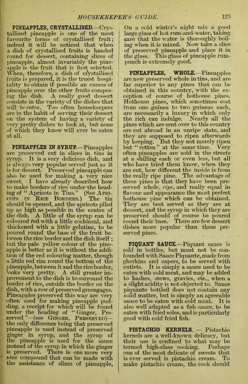PINEAPPLES, CRYSTALLISED.—Crys- tallised pineapple is one of the most favourite forms of crystallised fruit; indeed it will be noticed that when a dish of crystallised fruits is handed ' round for dessert, containing slices of pineapple, almost invariably the pine- , apple is the fruit that is first selected. When, therefore, a dish of crystallised \ fruits is prepared, it is the truest hospi- | tality to obtain if possible an excess of ] pineapple over the other fruits compos- !• ing the dish. A really good dessert I consists in the variety of the dishes that will he eaten. Too often housekeepers are in the habit of serving their dessert on the system of having a variety of very pretty dishes to look at, but none of which they know will ever be eaten at all. PINEAPPLES IN SYRUP.—Pineapples are preserved cut in slices in tins in ■ syrup. It is a very delicious dish, and i is always very popular served just as it is for dessert. Preserved pineapple can also be used for making a very nice ' sweet. I have already described how to make borders of rice' under the head- ing of “ Apricots in Tins.” (See Apri- ; coxs in Rice Borders.) The tin should be opened, and the apricots piled up as high as possible in the centre of the dish. A little of the syrup can be coloured red with a little cochineal, and thickened with a little gelatine, to be poured round the base of the fruit be- I tween the rice border and the dish itself ; but the pale yellow colour of the pine- 5 apple is better as it is without the addi- tion of the red colouring matter, though a little red rim round the bottom of the pineapple, between it and the rice border, looks very pretty. A still greater im- provement to the dish is to surround the border of rice, outside the border on the dish, with a row of preserved greengages. Pineapples preserved this way are very often used for making pineapple pud- ding, a receipt for which will be found under the heading of “ Ginger, Pre- served ’’—(see Ginger, Preserved)— the only difference being that preserved pineapple is used instead of preserved ginger in syrup, and the syrup of the pineapple is used for the sauce instead of the syrup in which the ginger is_ preserved. There is one more very ’ nice compound that can be made with the assistance of slices of pineapple, On a cold winter’s night mix a good large glass of hot rum-and-water, taking care that the water is thoroughly boil- ing when it is mixed. Now take a slice of preserved pineapple and place it in the glass. This glass of pineapple rum- punch is extremely good. PINEAPPLES, WHOLE.—-Pineapples are now preserved whole in tins, and are far superior to any pines that can be obtained in this country, with the ex- ception of course of hothouse pines. Hothouse pines, which sometimes cost from one guinea to two guineas each, are necessarily a luxury in which only the rich can indulge. Nearly all the pines which are sent over to this country are cut abroad in an unripe state, and they are supposed to ripen afterwards by keeping. But they not merely ripen but “rotten” at the same time. Very often pineapples are sold in the streets at a shilling each or even less, but all who have tried them know, when they are cut, how different the inside is from the really ripe pine. The advantage of these pines is that they have been pre- served whole, ripe, and really equal in flavour and appearance the most perfect hothouse pine which can be obtained. They are best served as they are at dessert, and the syrup in which they are preserved should of course be poured round their base. There are few dessert dishes more popular than these pre- served pines. PIQUANT SAUCE.—Piquant sauce is sold in bottles, but must not be con- founded with SaucePiquante, made from gherkins and capers, to be served with cutlets. It is simply a sauce used to be eaten with cold meat, and may be added to hashes, stews, gravies, etc., when a a slight acidity is not objected to. Sauce piquante bottled does not contain any solid matter, but is simply an agreeable sauce to be eaten with cold meat. It is also well adapted as a fish sauce, to be eaten with fried soles, and is particularly good with cold fried fish. PISTACHIO KERNELS. — Pistachio kernels are a well-known delicacy, but their use is confined to what may be termed high-class cooking. Perhaps one of the most delicate of sweets that is ever served is pistachio cream. To make pistachio cream, the cook should