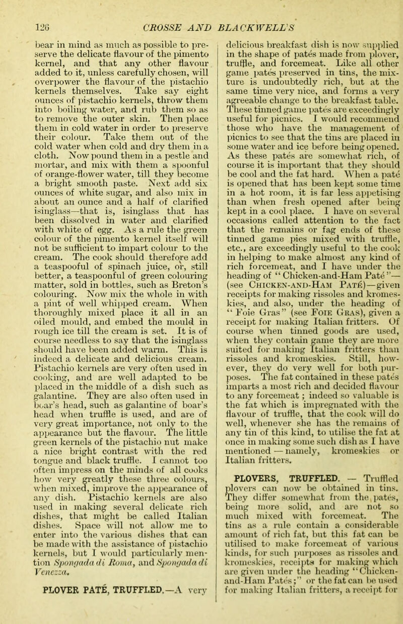 bear in mind as much as possible to pre- serve the delicate flavour of the pimento kernel, and that any other flavour added to it, unless carefully chosen, will overpower the flavour of the pistachio kernels themselves. Take say eight ounces of pistachio kernels, throw them into boiling water, and rub them so as to remove the outer skin. Then place them in cold water in order to preserve their colour. Take them out of the cold water when cold and dry them in a cloth. Now pound them in a pestle and mortar, and mix with them a spoonful of orange-flower water, till they become a bright smooth paste. Next add six ounces of white sugar, and also mix in about an ounce and a half of clarified isinglass—that is, isinglass that has been dissolved in water and clarified with white of egg. As a rule the green colour of the pimento kerne) itself will not be sufficient to impart colour to the cream. The cook should therefore add a teaspooful of spinach juice, or, still better, a teaspoonful of green colouring matter, sold in bottles, such as Breton’s colouring. Now mix the whole in with a pint of well whipped cream. When thoroughly mixed place it all in an oiled mould, and embed the mould in rough ice till the cream is set. It is of course needless to say that the isinglass should have been added warm. This is indeed a delicate and delicious cream. Pistachio kernels are very often used in cooking, and are well adapted to be placed in the middle of a dish such as galantine. They are also often used in boar’s head, such as galantine of boar’s head when truffle is used, and are of very great importance, not only to the appearance but the flavour. The little green kernels of the pistachio nut make a nice bright contrast with the red tongue and black truffle. I cannot too often impress on the minds of all cooks how very greatly these three colours, when mixed, improve the appearance of any dish. Pistachio kernels are also used in making several delicate rich dishes, that might be called Italian dishes. Space will not allow me to enter into the various dishes that can be made with the assistance of pistachio kernels, but I would particularly men- tion Sponyadadi Roma, and Spomjada di Vcnezza, PLOVER PATE, TRUFFLED.—A very delicious breakfast dish is now supplied in the shape of pates made from plover, truffle, and forcemeat. Like all other game pates preserved in tins, the mix- ture is undoubtedly rich, but at the same time very nice, and forms a very agreeable change to the breakfast table. These tinned game pates are exceedingly useful for picnics. I would recommend those who have the management of picnics to see that the tins are placed in some water and ice before being opened. As these pates are somewhat rich, of course it is important that they should be cool and the fat hard. When a pate is opened that has been kept some time in a hot room, it is far less appetising than when fresh opened after being kept in a cool place. I have on several occasions called attention to the fact that the remains or fag ends of these tinned game pies mixed with truffle, etc., are exceedingly useful to the cook in helping to make almost any kind of rich forcemeat, and I have under the heading of “ Chicken-and-Ham Pate”— (see Chicken-and-Ham Pate)—given receipts for making rissoles and kromes- kies, and also, under the heading of “ Foie Gras” (see Foif. Gras), given a receipt for making Italian fritters. Of course when tinned goods are used, when they contain game they are more suited for making Italian fritters than rissoles and kromeskies. Still, how- ever, they do very well for both pur- poses. The fat contained in these pates imparts a most rich and decided flavour to any forcemeat; indeed so valuable is the fat which is impregnated with the flavour of truffle, that the cook will do well, whenever she has the remains of any tin of this kind, to utilise the fat at once in making some such dish as I have mentioned — namely, kromeskies or Italian fritters. PLOVERS, TRUFFLED. — Truffled plovers can now be obtained in tins. They differ somewhat from the pates, being more solid, and are not so much mixed with forcemeat. The tins as a rule contain a considerable amount of rich fat, but this fat can be utilised to make forcemeat of various kinds, for such purposes as rissoles and kromeskies, receipts for making which are given under the heading “Chicken- and-Ham Patesor the fat can be used for making Italian fritters, a receipt for