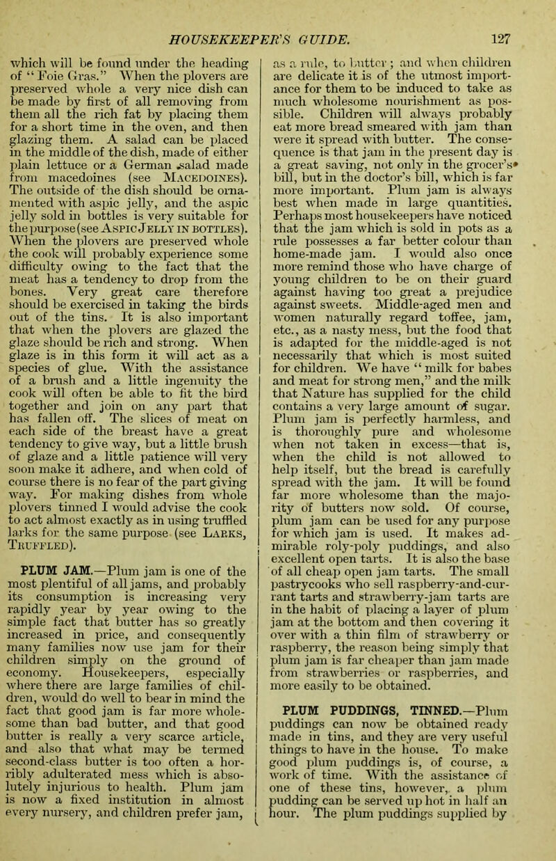 which will be found under the heading of “ Foie Gras.” When the plovers are preserved whole a very nice dish can be made by first of all removing from them all the rich fat by placing them for a short time in the oven, and then glazing them. A salad can be placed in the middle of the dish, made of either plain lettuce or a German .salad made from macedoines (see Macedoines). The outside of the dish should be orna- mented with aspic jelly, and the aspic jelly sold in bottles is very suitable for the purpose (see Aspic Jelly in bottles). When the plovers are preserved whole the cook will probably experience some difficulty owing to the fact that the meat has a tendency to drop from the bones. Very great care therefore should be exercised in taking the birds out of the tins. It is also important that when the plovers are glazed the glaze should be rich and strong. When glaze is in this form it will act as a species of glue. With the assistance of a brush and a little ingenuity the cook will often be able to fit the bird together and join on any part that has fallen off. The slices of meat on each side of the breast have a great tendency to give way, but a little brush of glaze and a little patience will very soon make it adhere, and when cold of course there is no fear of the part giving way. For making dishes from whole plovers tinned I would advise the cook to act almost exactly as in using truffled larks for the same purpose (see Lap.ks, Truffled). PLUM JAM.—Plum jam is one of the most plentiful of all jams, and probably its consumption is increasing very rapidly year by year owing to the simple fact that butter has so greatly increased in price, and consequently many families now use jam for their children simply on the ground of economy. Housekeepers, especially where there are large families of chil- dren, would do well to bear in mind the fact that good jam is far more whole- some than bad butter, and that good butter is really a very scarce article, and also that what may be termed second-class butter is too often a hor- ribly adulterated mess which is abso- lutely injurious to health. Plum jam is now a fixed institution in almost every nursery, and children prefer jam, ^ as a rule, to butter ; and when children are delicate it is of the utmost import- ance for them to be induced to take as much wholesome nourishment as pos- sible. Children will always probably eat more bread smeared with jam than were it spread with butter. The conse- quence is that jam in the present day is a great saving, not only in the grocer’s* bill, but in the doctor’s bill, which is far more important. Plum jam is always best when made in large quantities. Perhaps most housekeepers have noticed that the jam which is sold in pots as a rule possesses a far better colour than home-made jam. I would also once more remind those who have charge of young children to be on then- guard against having too great a prejudice against sweets. Middle-aged men and women naturally regard toffee, jam, etc., as a nasty mess, but the food that is adapted for the middle-aged is not necessarily that which is most suited for children. We have “ milk for babes and meat for strong men,” and the milk that Nature has supplied for the child contains a very large amount of sugar. Plum jam is perfectly harmless, and is thoroughly pure and wholesome when not taken in excess—that is, when the child is not allowed to help itself, but the bread is carefully spread with the jam. It will be found far more wholesome than the majo- rity of butters now sold. Of course, plum jam can be used for any purpose for which jam is used. It makes ad- mirable roly-poly puddings, and also excellent open tarts. It is also the base of all cheap open jam tarts. The small pastrycooks who sell raspberry-and-cur- rant tarts and strawberry-jam tarts are in the habit of placing a layer of plum jam at the bottom and then covering it over with a thin film of strawberry or raspberry, the reason being simply that plum jam is far cheaper than jam made from strawberries or raspberries, and more easily to be obtained. PLUM PUDDINGS, TINNED.—Plum puddings can now be obtained ready made in tins, and they are very useful things to have in the house. To make good plum puddings is, of course, a work of time. With the assistance of one of these tins, however, a plum pudding can be served up hot in half an hour. The plum puddings supplied by