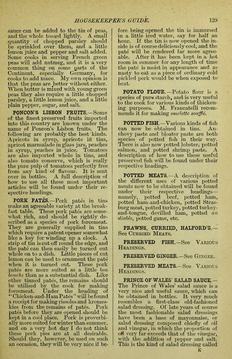 sauce can be added to the tin of peas, and the whole tossed lightly. A small quantity of chopped parsley should be sprinkled over them, and a little lemon juice and pepper and salt added. Some cooks in serving Trench green peas will add nutmeg, and it is a very common thing on some parts of the Continent, especially Germany, for cooks to add mace. My own opinion is that the peas are (better without either. When butter is mixed with young green peas they also require a little chopped parsley, a little lemon juice, and a little plain pepper, sugar, and salt. PONCON’S LISBON FRUITS.—Some of the finest preserved fruits imported into this country are known under the name of Poncon’s Lisbon fruits. The following are probably the best kinds. Apricots in syrup, apricots in tins, apricot marmalade in glass jars, peaches in syrup, peaches in juice. Tomatoes are also imported whole in tins, and also tomato conserve, which is really the pure pulp of tomatoes perfectly free from any kind of flavour. It is sent over in bottles. A full description of how to use all these most important articles will be found under their re- spective headings. PORK PATES.—Pork pates in tins make an agreeable variety at the break- fast table. These pork pates are some- what rich, and should be rightly de- scribed as a species of pork forcemeat. They are generally supplied in tins which require a patent opener somewhat like a key for winding up a clock. A strip of tin is cut off round the edge, and the pate can then easily be turned out whole on to a dish. Little pieces of cut lemon can be used to ornament the pate when it is turned out. These pork pates are more suited as a little bon louche than as a substantial dish. Like other tinned pates, the remains should be utilised by the cook for making forcemeat. Under the heading of “ Chicken-and-Ham Pates” will be found a receipt for making rissoles and kromes- kies from the remains of pates. Pork pates before they are opened should be kept in a cool place. Pork is proverbi- ally more suited for winter than summer, and on a very hot day I do not think these pork pies are at all desirable. Should they, however, be used on such an occasion, they will be very nice if be- fore being opened the tin is immersed in a little iced water, say for half an hour. If the tin is now opened the in- side is of course deliciously cool, and the pate will be rendered far more agree- able. After it has been kept in a hot room in summer for any length of time the pate is moist in appearance and as nasty to eat as a piece of ordinary cold pickled pork would be when exposed to heat. POTATO FLOUR.—Potato flour is a species of pure starch, and is very useful to the cook for various kinds of thicken- ing purposes. M. Francatelli recom- mends it for making omelette souffle. POTTED FISH —Various kinds of fish can now be obtained in tins. An- chovy paste and bloater paste are both species of potted fish in their way. There is also now potted lobster, potted salmon, and potted shrimp paste. A description of how to use these useful preserved fish will be found under their respective headings. POTTED MEATS.—A description of the different uses of various potted meats now to be obtained will be found under their respective headings— namely, potted beef, potted ham, potted ham-and-chicken, potted Stras- burg meat, potted turkey, potted turkey- and-tongue, devilled ham, potted au (liable, potted game, etc. PRAWNS, CURRIED, HALFORD’S.— See Curkied Meats. PRESERVED FISH.—See Various Headings. PRESERVED GINGER.—See Ginger. PRESERVED MEATS.—See Various Headings. PRINCE OF WALES SALAD SAUCE.— The Prince of Wales’ salad sauce is a very nice and useful sauce, which can be obtained in bottles. It very much resembles a first-class old-fashioned salad dressing. Of late years of course the most fashionable salad dressings have been a base of mayonnaise, or salad dressing composed chiefly of oil and vinegar, in which the proportion of oM very far exceeds that of the vinegar, with the addition of pepper and salt. This is the kind of salad dressing called