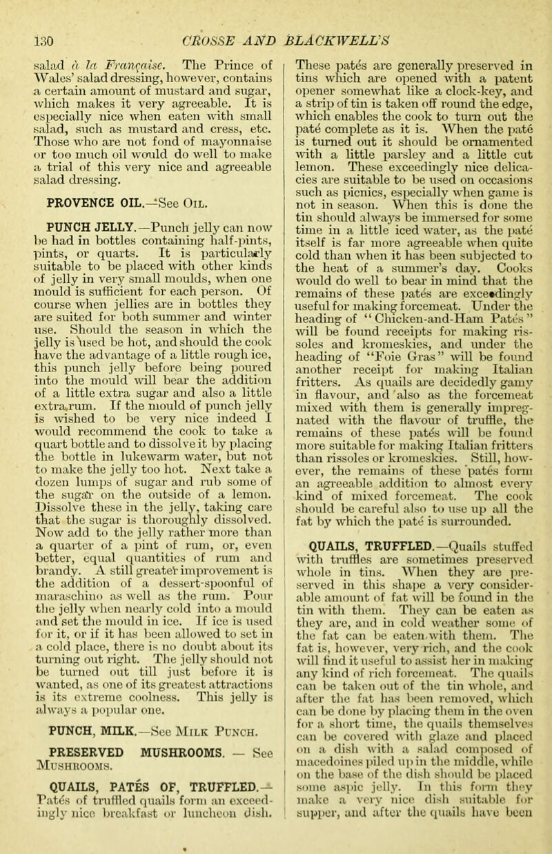 salad a In Franc.aisc. The Prince of Wales’ salad dressing, however, contains a certain amount of mustard and sugar, which makes it very agreeable. It is especially nice when eaten with small salad, such as mustard and cress, etc. Those who are not fond of mayonnaise or too much oil would do well to make a trial of this very nice and agreeable salad dressing. PROVENCE OIL.—See Oil. PUNCH JELLY.—Punch jelly can now be had in bottles containing half-pints, pints, or quarts. It is particularly suitable to be placed with other kinds of jelly in very small moulds, when one mould is sufficient for each person. Of course when jellies are in bottles they are suited for both summer and winter use. Should the season in which the jelly is used be hot, and should the cook have the advantage of a little rough ice, this punch jelly before being poured into the mould null bear the addition of a little extra sugar and also a little extra.rum. If the mould of punch jelly is wished to be very nice indeed I would recommend the cook to take a quart bottle and to dissolve it by placing the bottle in lukewarm water, but not to make the jelly too hot. Next take a dozen lumps of sugar and rub some of the sugaV on the outside of a lemon. Dissolve these in the jelly, taking care that the sugar is thoroughly dissolved. Now add to the jelly rather more than a quarter of a pint of rum, or, even better, equal quantities of rum and brandy. A still greateV improvement is the addition of a dessert-spoonful of maraschino as well as the rum. Pour the jelly when nearly cold into a mould and set the mould in ice. If ice is used for it, or if it has been allowed to set in a cold place, there is no doubt about its turning out right. The jelly should not be turned out till just before it is wanted, as one of its greatest attractions is its extreme coolness. This jelly is always a popular one. PUNCH, MILK.—See Milk Punch. PRESERVED MUSHROOMS. — See Mushrooms. QUAILS, PATES OF, TRUFFLED.— Patds of truffled quails form an exceed- ingly nice breakfast or luncheon dish. These pates are generally preserved in tins which are opened with a patent opener somewhat like a clock-key, and a strip of tin is taken off round the edge, which enables the cook to turn out the pate complete as it is. When the pate is turned out it should be ornamented with a little parsley and a little cut lemon. These exceedingly nice delica- cies are suitable to be used on occasions such as picnics, especially when game is not in season. When this is done the tin should always be immersed for some time in a little iced water, as the pate itself is far more agreeable when quite cold than when it has been subjected to the heat of a summer’s day. Cooks would do well to bear in mind that the remains of these patds are exceedingly useful for making forcemeat. Under the heading of “ Chicken-and-Ham Pates ” will be found receipts for making ris- soles and kromeskies, and under the heading of “Foie Gras” will be found another receipt for making Italian fritters. As quails are decidedly gamy in flavour, and 'also as the forcemeat mixed with them is generally impreg- nated with the flavour of truffle, the remains of these patfo will be found more suitable for making Italian fritters than rissoles or kromeskies. Still, how- ever, the remains of these pates form an agreeable addition to almost every kind of mixed forcemeat. The cook should be careful also to use up all the fat by which the pate is surrounded. QUAILS, TRUFFLED—Quails stuffed with truffles are sometimes preserved whole in tins. When they are pre- served in this shape a very consider- able amount of fat will be found in the tin with them. They can be eaten as they are, and in cold weather some of the fat can be eaten.with them. The fat is, however, very rich, and the cook will find it useful to assist her in making any kind of rich forcemeat. The quails can be taken out of the tin whole, and after the fat has been removed, which can be done by placing them in the oven for a short time, the quails themselves can be covered with glaze and placed on a dish with a salad composed of macedoines piled up in the middle, while | on the base of the dish should be placed some aspic jelly. In this form they make a very nice dish suitable for supper, and after the quails have been