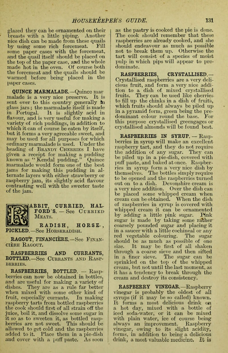 glazed they can be ornamented on their breasts with a little piping. Another nice dish can be made from these quails by using some rich forcemeat. Fill some paper cases with the forcemeat, and the quail itself should be placed on the top of the paper case, and the whole made hot in the oven. Of course both the forcemeat and the quails should be warmed before being placed in the paper cases. QUINCE MARMALADE.—Quince mar malade is a very nice preserve. It is sent over to this country generally in glass jars; the marmalade itself is made in Portugal. It is slightly acid in flavour, and is very useful for making a variety of rich puddings, in addition to | which it can of course be eaten by itself, but it forms a very agreeable sweet, and I may be used for all purposes for which j ordinary marmalade is used. Under the heading of Brandy Cherries I have given a receipt for making a pudding known as “Kendal pudding.” Quince marmalade would form one of the best jams for making this pudding in al- ternate layers with either strawberry or raspberry jam, its slightly acid flavour contrasting well with the sweeter taste of the jam. ABBIT, CURRIED, HAL- FORD’S.—See Curried Meats. RADISH, HORSE-, PICKLED.—See Horseradish. RAGOUT, FIN AN CIERE. —See Finan- ciers Ragout. RASPBERRIES AND CURRANTS, BOTTLED.—See Currants and Rasp- berries. RASPBERRIES, BOTTLED. — Rasp- berries can now be obtained in bottles, and are useful for making a variety of dishes. They are as a rule far better when mixed wdth some other kind of fruit, especially currants. In making raspberry tarts from bottled raspberries the cook should first of all strain off the juice, boil it, and dissolve some sugar in it so as to sweeten it, as bottled rasp- berries are not sweet. This should be allowed to get cold and the raspberries added to it. Place them in a pie-dish and cover with a puff paste. As soon as the pastry is cooked the pie is done. The cook should remember that these raspberries are already cooked, and she should endeavour as much as possible not to break them up. Otherwise the tart will consist of a species of moist pulp in which pips will appear to pre- dominate. RASPBERRIES, CRYSTALLISED.— Crystallised raspberries are a very deli- cious fruit, and form a very nice addi- tion to a dish of mixed crystallised fruits. They can be used like cherries to fill up the chinks in a dish of fruits, which fruits should always be piled up in a pyramid form, green being the pre- dominant colour round the base. For this purpose crystallised greengages or crystallised almonds will be found best. RASPBERRIES IN SYRUP. — Rasp- berries in syrup will make an excellent raspberry tart, and they do not require the addition of any sugar. They can be piled up in a pie-dish, covered with puff paste, and baked at once. Raspber- ries in syrup form a very nice dish by themselves. The bottles simply require j to be opened and the raspberries turned out on to a dish. Devonshire cream is a very nice addition. Over the dish can be placed some whipped cream when cream can be obtained. When the dish of raspberries in syrup is covered with whipped cream it can be ornamented by adding a little pink sugar. Pink sugar is made by taking some rather coarsely pounded sugar and placing it in a saucer with a little cochineal or any red vegetable colouring. The sugar should be as much as possible of one size. It may be first of all shaken through a coarse sieve and then sifted in a finer sieve. The sugar can be sprinkled on the top of the whipped cream, but not until the last moment, as it has a tendency to break through the cream and destroy its consistency. RASPBERRY VINEGAR.—Raspberry vinegar is probably the oldest of all syrups (if it may be so called) known. It forms a most delicious drink on a hot day, mixed with a bottle of iced soda-water, or it can be mixed with plain water, ice of course being always an improvement. Raspberry vinegar, owing to its slight acidity, forms, in addition to being a delicious j drink, a most valuable medicine. It is