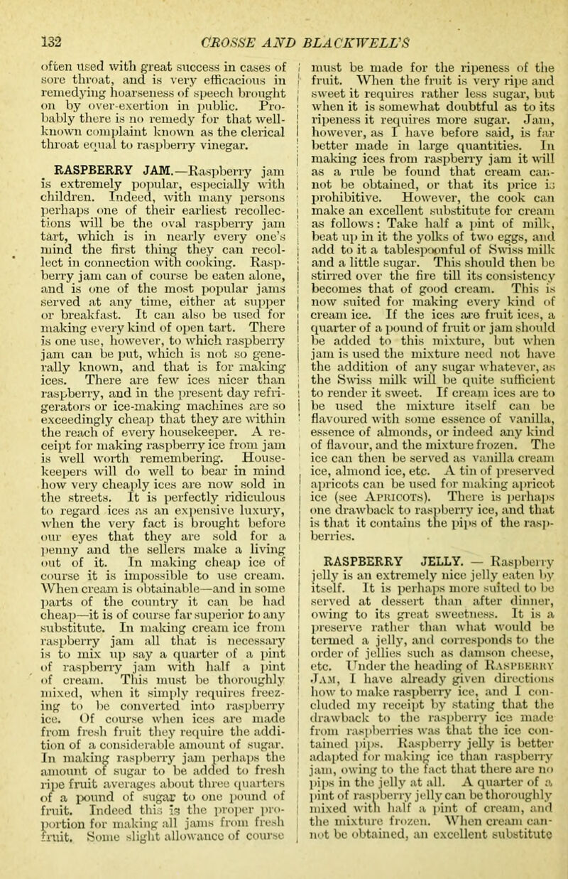often used with great success in cases of sore throat, and is very efficacious in remedying hoarseness of speech brought on by over-exertion in public. Pro- bably there is no remedy for that well- known complaint known as the clerical throat equal to raspberry vinegar. RASPBERRY JAM.—Raspberry jam is extremely popular, especially with children. Indeed, with many persons perhaps one of their earliest recollec- tions will be the oval raspberry jam tart, which is in nearly every one’s mind the first thing they can recol- lect in connection with cooking. Rasp- berry jam can of course be eaten alone, and is one of the most popular jams served at any time, either at supper or breakfast. It can also be used for making every kind of open tart. There is one use, however, to which raspberry jam can be put, which is not so gene- rally known, and that is for making ices. There are few ices nicer than raspberry, and in the present day refri- gerators or ice-making machines are so exceedingly cheap that they are within the reach of every housekeeper. A re- ceipt for making raspberry ice from jam is well worth remembering. House- keepers will do well to bear in mind how very cheaply ices are now sold in the streets. It is perfectly ridiculous to regard ices as an expensive luxury, when the very fact is brought before our eyes that they are sold for a penny and the sellers make a living out of it. In making cheap ice of course it is impossible to use cream. When cream is obtainable—and in some parts of the country it can be had cheap—it is of course far superior to any substitute. In making cream ice from raspberry jam all that is necessary is to mix up say a quarter of a pint of raspberry jam with half a pint of cream. This must be thoroughly mixed, when it simply requires freez- ing to be converted into raspberry ice. Of course when ices are made from fresh fruit they require the addi- tion of a considerable amount of sugar. In making raspberry jam perhaps the amount of sugar to be added to fresh ripe fruit averages about three quarters of a pound of sugar to one pound of fruit. Indeed this is the proper pro- portion for making all jams from fresh fruit. Some slight allowance of course I must be made for the ripeness of the ' fruit. When the fruit is very ripe and ; sweet it requires rather less sugar, but ! when it is somewhat doubtful as to its ! ripeness it requires more sugar. Jam, I however, as I have before said, is far j better made in large quantities. In j making ices from raspberry jam it will as a rule be found that cream can- ; not be obtained, or that its price is prohibitive. However, the cook can I make an excellent substitute for cream as follows: Take half a pint of milk, j beat up in it the yolks of two eggs, and j add to it a tablespoonful of Swiss milk j and a little sugar. This should then be I stirred over the fire till its consistency i becomes that of good cream. This is j now suited for making every kind of i cream ice. If the ices are fruit ices, a I quarter of a pound of fruit or jam should j be added to this mixture, but when j jam is used the mixture need not have the addition of any sugar whatever, as I the Swiss milk will be quite sufficient I to render it sweet. If cream ices are to i be used the mixture itself can be : flavoured with some essence of vanilla, essence of almonds, or indeed any kind of flavour, and the mixture frozen. The ice can then be served as vanilla cream , ice, almond ice, etc. A tin of preserved 1 apricots can be used for making apricot i ice (see Apiucots). There is perhaps [ one drawback to raspberry ice, and that I is that it contains the pips of the rasp- j berries. RASPBERRY JELLY. — Raspberry j jelly is an extremely nice jelly eaten by itself. It is perhaps more suited to be i served at dessert than after dinner, ! owing to its great sweetness. It is a preserve rather than what would be \ termed a jelly, and corresponds to the [ order of jellies such as damson cheese, | etc. Under the heading of Raspberry ! Jam, I have already given directions I how to make raspberry ice, and I con- cluded my receipt by stating that the drawback to the raspberry ice made from raspberries was that the ice con- j tained pips. Raspberry jelly is better adapted for making ice than raspberry jam, owing to the fact that there are no pips in the jelly at all. A quarter of a pint of raspberry jelly can be thoroughly \ mixed with half a pint of cream, and the mixture frozen. When cream can- j not be obtained, an excellent substitute