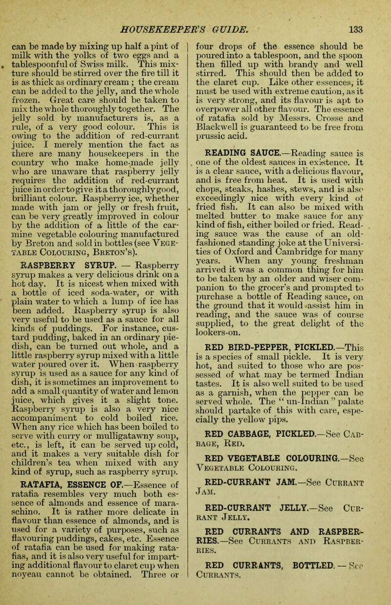 can be made by mixing up half a pint of milk with the yolks of two eggs and a tablespoonful of Swiss milk. This mix- ture should be stirred over the fire till it is as thick as ordinary cream ; the cream can be added to the jelly, and the whole frozen. Great care should be taken to mix the whole thoroughly together. The jelly sold by manufacturers is, as a rule, of a very good colour. This is owing to the addition of red-currant juice. I merely mention the fact as there are many housekeepers in the country who make home-made jelly who are unaware that raspberry jelly requires the addition of red-currant juice in ordertogive it a thoroughly good, brilliant colour. Raspberry ice, whether made with jam or jelly or fresh fruit, can be very greatly improved in colour by the addition of a little of the car- mine vegetable colouring manufactured by Breton and sold in bottles (see Vege- table Colouring, Breton’s). RASPBERRY SYRUP. — Raspberry syrup makes a very delicious drink on a hot day. It is nicest when mixed with a bottle of iced soda-water, or with plain water to which a lump of ice has been added. Raspberry syrup is also very useful to be used as a sauce for all kinds of puddings. For instance, cus- tard pudding, baked in an ordinary pie- dish, can be turned out whole, and a little raspberry syrup mixed with a little water poured over it. When raspberry syrup is used as a sauce for any kind of dish, it is sometimes an improvement to add a small quantity of water and lemon juice, which gives it a slight tone. Raspberry syrup is also a very nice accompaniment to cold boiled rice. When any rice which has been boiled to serve with curry or mulligatawny soup, etc., is left, it can be served up cold, and it makes a very suitable dish for children’s tea when mixed with any kind of syrup, such as raspberry syrup. RATAFIA, ESSENCE OF.—Essence of ratafia resembles very much both es- sence of almonds and essence of mara- schino. It is rather more delicate in flavour than essence of almonds, and is used for a variety of purposes, such as flavouring puddings, cakes, etc. Essence of ratafia can be used for making rata- fias, and it is also very useful for impart- ing additional flavour to claret cup when noyeau cannot be obtained. Three or four drops of the essence should be poured into a tablespoon, and the spoon then filled up with brandy and well stirred. This should then be added to the claret cup. Like other essences, it must be used with extreme caution, as it is very strong, and its flavour is apt to overpower all other flavour. The essence of ratafia sold by Messrs. Crosse and Blackwell is guaranteed to be free from prussic acid. READING SAUCE.—Reading sauce is one of the oldest sauces in existence. It is a clear sauce, with a delicious flavour, and is free from heat. It is used with chops, steaks, hashes, stews, and is also exceedingly nice with every kind of fried fish. It can also be mixed with melted butter to make sauce for any kind of fish, either boiled or fried. Read- ing sauce was the cause of an old- fashioned standing joke at the Universi- ties of Oxford and Cambridge for many years. When any young freshman arrived it was a common thing for him to be taken by an older and wiser com- panion to the grocer’s and prompted to purchase a bottle of Reading sauce, on the ground that it would .assist him in reading, and the sauce was of course supplied, to the great delight of the lookers-on. RED BIRD-PEPPER, PICKLED.—This is a species of small pickle. It is very hot, and suited to those who are pos- sessed of what may be termed Indian tastes. It is also well suited to be used as a garnish, when the pepper can be served whole. The “ un-Indian ” palate should partake of this with care, espe- cially the yellow pips. RED CABBAGE, PICKLED.—See Cab- bage, Red. RED VEGETABLE COLOURING.—See Vegetable Colouring. RED-CURRANT JAM.—See Currant Jam. RED-CURRANT JELLY.—See Cur- rant Jelly. RED CURRANTS AND RASPBER- RIES.—See Currants and Raspber- ries. RED CURRANTS, BOTTLED. — See Currants.