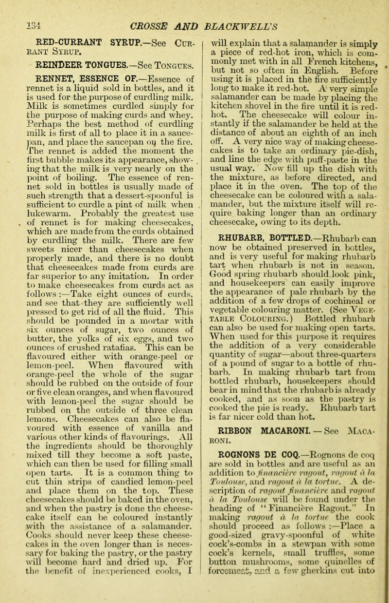 RED-CURRANT SYRUP.—See Cue- rant Syrup. REINDEER TONGUES.—See Tongues. RENNET, ESSENCE OF.—Essence of rennet is a liquid sold in bottles, and it is used for the purpose of curdling milk. Milk is sometimes curdled simply for the purpose of making curds and whey. Perhaps the best method of curdling milk is first of all to place it in a sauce- pan, and place the saucepan oq the fire. Tlie rennet is added the moment the first bubble makes its appearance, show- ing that the milk is very nearly on the point of boiling. The essence of ren- net sold in bottles is usually made of such strength that a dessert-spoonful is sufficient to curdle a pint of milk when lukewarm. Probably the greatest use of rennet is for making cheesecakes, which are made from the curds obtained by curdling the milk. There are few sweets nicer than cheesecakes when properly made, and there is no doubt that cheesecakes made from curds are far superior to any imitation. In order to make cheesecakes from curds act as follows :—Take eight ounces of curds, and see that they are sufficiently w ell pressed to get rid of all the fluid. This should be pounded in a mortar with six ounces of sugar, two ounces of butter, the yolks of six eggs, and two ounces of crushed ratafias. This can be flavoured either with orange-peel or lemon-peel. When flavoured with orange-peel the whole of the sugar should be rubbed on the outside of four or five clean oranges, and when flavoured with lemon-peel the sugar should be rubbed on the outside of three clean lemons. Cheesecakes can also be fla- voured with essence of vanilla and various other kinds of flavourings. -All the ingredients should be thoroughly mixed till they become a soft paste, which can then be used for filling small open tarts. It is a common thing to cut thin strips of candied lemon-peel and place them on the top. These cheesecakes should be baked in the oven, and when the pastry is done the cheese- cake itself can be coloured instantly witli the assistance of a salamander. Cooks should never keep these cheese- cakes in the oven longer than is neces- sary for baking the pastry, or the pastry will become hard and dried up. For the benefit of inexperienced cooks, I will explain that a salamander is simply a piece of red-hot iron, which is com- monly met with in all French kitchens, but not so often in English. Before using it is placed in the fire sufficiently long to make it red-hot. A very simple salamander can be made by placing the kitchen shovel in the fire until it is red- hot. The cheesecake will colour in- stantly if the salamander be held at the distance of about an eighth of an inch off. A very nice way of making cheese- cakes. is to take an ordinary pie-dish, and line the edge with puff-paste in the usual way. Now fill up the dish with the mixture, as before directed, and place it in the oven. The top of the cheesecake can be coloured with a sala- mander, but the mixture itself -will re- quire baking longer than an ordinary cheesecake, owing to its depth. RHUBARB, BOTTLED.—Rhubarb can now be obtained preserved in bottles, and is very useful for making rhubarb tart when rhubarb is not in season. Good spring rhubarb should look pink, and housekeepers can easily improve the appearance of pale rhubarb by the addition of a few drops of cochineal or vegetable colouring matter. (See Vege- table Colouring.) Bottled rhubarb can also be used for making open tarts. When used for this purpose it requires the addition of a very considerable quantity of sugar—about three-quarters of a pound of sugar to a bottle of rhu- barb. In making rhubarb tart from bottled rhubarb, housekeepers should bear in mind that the rhubarb is already cooked, and as soon as the pastry is cooked the pie is ready. Rhubarb tart is far nicer cold than hot. RIBBON MACARONI. — See Maca- roni. ROGNONS DE COQ.—Rognons de coq are sold in bottles and are useful as an addition to finamcUre ragout, ragout a la Toulouse, and ragout a la tortur. A de- scription of ragout finaneierc and ragout a la Toulouse will be found under the heading of “ Financifere Ragout.” In making ragout a la tortue the cook should proceed as follows :—Place a good-sized gravy-spoonful of white cock’s-combs in a stewpan with some cock’s kernels, small truffles, some button mushrooms, some quinelles of forcemeat, and a few gherkins cut into