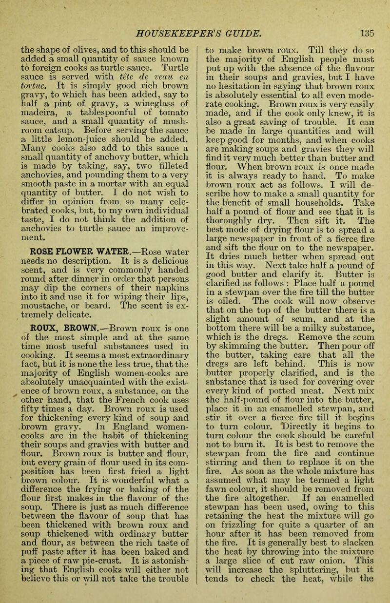 the shape of olives, and to this should be added a small quantity of sauce known to foreign cooks as turtle sauce. Turtle sauce is served with tete de vcau en tortue. It is simply good rich brown gravy, to which has been added, say to half a. pint of gravy, a wineglass of madeira, a tablespoonful of tomato sauce, and a small quantity of mush- room catsup. Before serving the sauce a little lemon-juice should be added. Many cooks also add to this sauce a small quantity of anchovy butter, which is made by taking, say, two filleted anchovies, and pounding them to a very smooth paste in a mortar with an equal quantity of butter. I do not wish to differ in opinion from so many cele- brated cooks, but, to my own individual taste, I do not think the addition of anchovies to turtle gauce an improve- ment. ROSE FLOWER WATER—Rose water needs no description. It is a delicious scent, and is very commonly handed round after dinner in order that persons may dip the corners of their napkins into it and use it for wiping their lips, moustache, or beard. The scent is ex- tremely delicate. ROUX, BROWN.—Brown roux is one of the most simple and at the same time most useful substances used in cooking. It seems a most extraordinary fact, but it is none the less true, that the majority of English women-cooks are absolutely unacquainted with the exist- ence of brown roux, a substance, on the other hand, that the French cook uses fifty times a day. Brown roux is used for thickening every kind of soup and brown gravy. In England women- cooks are in the habit of thickening their soups and gravies with butter and flour. Brown roux is butter and flour, but every grain of flour used in its com- position has been first fried a light brown colour. It is wonderful what a difference the frying or baking of the flour first makes in the flavour of the soup. There is just as much difference between the flavour of soup that has been thickened with brown roux and soup thickened with ordinary butter and flour, as between the rich taste of puff paste after it has been baked and a piece of raw pie-crust. It is astonish- ing that English cooks will either not believe this or will not take the trouble to make brown roux. Till they do so the majority of English people must put up with the absence of the flavour in their soups and gravies, but I have no hesitation in saying that brown roux is absolutely essential to all even mode- rate cooking. Brown roux is very easily made, and if the cook only knew, it is also a great saving of trouble. It can be made in large quantities and will keep good for months, and when cooks are making soups and gravies they will find it very much better than butter and flour. When brown roux is once made it is always ready to hand. To make brown roux act as follows. I will de- scribe how to make a small quantity for the benefit of small households. Take half a pound of flour and see that it is thoroughly dry. Then sift it. The best mode of drying flour is to spread a large newspaper in front of a fierce fire and sift the flour on to the newspaper. It dries much better when spread out in this way. Next take half a pound of good butter and clarify it. Butter is clarified as follows : Place half a pound in a stewpan over the fire till the butter is oiled. The cook will now observe that on the top of the butter there is a slight amount of scum, and at the bottom there will be a milky substance, which is the dregs. Remove the scum by skimming the butter. Then pour off the butter, taking care that all the dregs are left behind. This is now butter properly clarified, and is the snbstance that is used for covering over every kind of potted meat. Next mix the half-pound of flour into the butter, place it in an enamelled stewpan, and stir it over a fierce fire till it begins to turn colour. Directly it begins to turn colour the cook should be careful not to burn it. It is best to remove the stewpan from the fire and continue stirring and then to replace it on the fire. As soon as the whole mixture has assumed what may be termed a light fawn colour, it should be removed from the fire altogether. If an enamelled stewpan has been used, owing to this retaining the heat the mixture will go on frizzling for quite a quarter of an hour after it has been removed from the fire. It is generally best to slacken the heat by throwing into the mixture a large slice of cut raw onion. This will increase the spluttering, but it tends to check the heat, while the