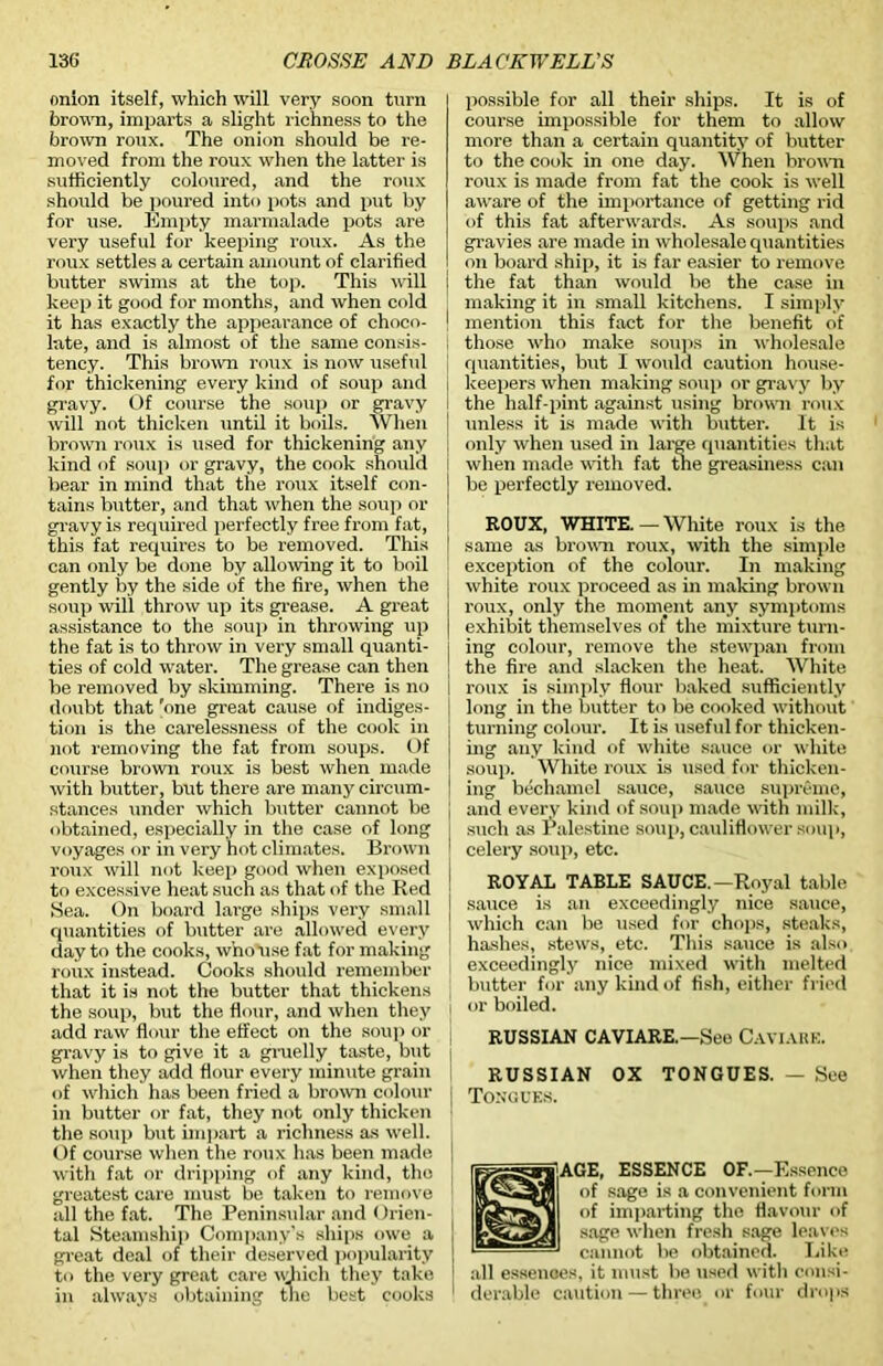 nnion itself, which will very soon turn brown, imparts a slight richness to the brown roux. The onion should be re- moved from the roux when the latter is sufficiently coloured, and the roux should be poured into pots and put by for use. Empty marmalade pots are very useful for keeping roux. As the roux settles a certain amount of clarified butter swims at the top. This will keep it good for months, and when cold it has exactly the appearance of choco- I late, and is almost of the same consis- ; tency. This brown roux is now useful for thickening every kind of soup and i gravy. Of course the soup or gravy i will not thicken until it boils. When brown roux is used for thickening any kind of soui) or gravy, the cook should bear in mind that the roux itself con- tains butter, and that when the soup or gravy is required perfectly free from fat, this fat requires to be removed. This can only be done by allowing it to boil gently by the side of the fire, when the soup will throw up its grease. A great assistance to the soup in throwing up the fat is to throw in very small quanti- ties of cold water. The grease can then be removed by skimming. There is no doubt that 'one great cause of indiges- tion is the carelessness of the cook in not removing the fat from soups. Of course brown roux is best when made with butter, but there are many circum- stances binder which butter cannot be obtained, especially in the case of long voyages or in very hot climates. Brown roux will not keep good when exposed to excessive heat such as that of the Red Sea. On board large ships very small quantities of butter are allowed every day to the cooks, who use fat for making roux instead. Cooks should remember that it is not the butter that thickens the soup, but the flour, and when they \ add raw flour the effect on the soup or gravy is to give it a gruelly taste, but | when they add flour every minute grain of which has been fried a brown colour j in butter or fat, they not only thicken the soup but impart a richness as well. Of course when the roux has been made with fat or dripping of any kind, the greatest care must be taken to remove all the fat. The Peninsular and Orien- tal Steamship Company’s ships owe a [ great deal of their deserved popularity | to the very great care ivhich they take ! in always obtaining the best cooks possible for all their ships. It is of course impossible for them to allow more than a certain quantity of butter to the cook in one day. When brown roux is made from fat the cook is well aware of the importance of getting rid of this fat afterwards. As soups and gravies are made in wholesale quantities on board ship, it is far easier to remove the fat than would be the case in making it in small kitchens. I simply mention this fact for the benefit of those who make soups in wholesale quantities, but I would caution house- keepers when making soup or gravy by the half-pint against using brown roux unless it is made with butter. It is only when used in large quantities that when made with fat tne greasiness can be perfectly removed. ROUX, WHITE.—White roux is the same as brown roux, with the simple exception of the colour. In making white roux proceed as in making brown roux, only the moment any symptoms exhibit themselves of the mixture turn- ing colour, remove the stewpan from the fire and slacken the heat. White roux is simply flour baked sufficiently long in the butter to be cooked without turning colour. It is useful for thicken- ing any kind of white sauce or white soup. White roux is used for thicken- ing bechamel sauce, sauce supreme, and every kind of soup made with milk, such as Palestine soup, cauliflower soup, celery soup, etc. ROYAL TABLE SAUCE.—Royal table sauce is an exceedingly nice sauce, which can be used for chops, steaks, hashes, stews, etc. This sauce is also exceedingly nice mixed with melted butter for any kind of fish, either fried or boiled. RUSSIAN CAVIARE.—See Caviare. RUSSIAN OX TONGUES. — See Tongues. gif AGE, ESSENCE OF—Essence of sage is a convenient form of imparting the flavour of sage when fresh sage leaves cannot be obtained. Like all essenoes, it must be used with consi- derable caution — three or four drops